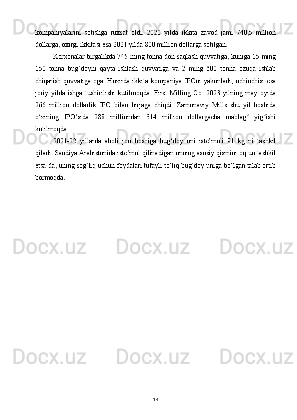 kompaniyalarini   sotishga   ruxsat   oldi.   2020   yilda   ikkita   zavod   jami   740,5   million
dollarga, oxirgi ikkitasi esa 2021 yilda 800 million dollarga sotilgan.
Korxonalar birgalikda 745 ming tonna don saqlash quvvatiga, kuniga 15 ming
150   tonna   bug doyni   qayta   ishlash   quvvatiga   va   2   ming   600   tonna   ozuqa   ishlabʻ
chiqarish   quvvatiga  ega.   Hozirda  ikkita   kompaniya   IPOni   yakunladi,   uchinchisi   esa
joriy   yilda   ishga   tushirilishi   kutilmoqda.   First   Milling   Co.   2023   yilning   may   oyida
266   million   dollarlik   IPO   bilan   birjaga   chiqdi.   Zamonaviy   Mills   shu   yil   boshida
o‘zining   IPO‘sida   288   milliondan   314   million   dollargacha   mablag   yig ishi	
ʻ ʻ
kutilmoqda.
2021-22   yillarda   aholi   jon   boshiga   bug doy   uni   iste’moli   91   kg   ni   tashkil	
ʻ
qiladi. Saudiya Arabistonida iste’mol qilinadigan unning asosiy qismini oq un tashkil
etsa-da, uning sog liq uchun foydalari tufayli to‘liq bug doy uniga bo‘lgan talab ortib	
ʻ ʻ
bormoqda.
14 
