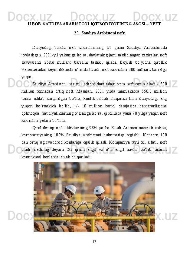 II BOB. SAUDIYA ARABISTONI IQTISODIYOTINING ASOSI – NEFT
2.1. Saudiya Arabistoni nefti
Dunyodagi   barcha   neft   zaxiralarining   1/5   qismi   Saudiya   Arabistonida
joylashgan. 2021-yil yakuniga ko‘ra, davlatning jami tasdiqlangan zaxiralari neft
ekvivalenti   258,6   milliard   barrelni   tashkil   qiladi.   Boylik   bo‘yicha   qirollik
Venesueladan keyin ikkinchi o‘rinda turadi, neft zaxiralari 300 milliard barrelga
yaqin.
Saudiya   Arabistoni   har   yili   rekord   darajadagi   xom   neft   qazib   oladi   -   500
million   tonnadan   ortiq   neft.   Masalan,   2021   yilda   mamlakatda   550,2   million
tonna   ishlab   chiqarilgan   bo‘lib,   kunlik   ishlab   chiqarish   ham   dunyodagi   eng
yuqori   ko‘rsatkich   bo‘lib,   +/-   10   million   barrel   darajasida   barqarorligicha
qolmoqda. Saudiyaliklarning o‘zlariga ko‘ra, qirollikda yana 70 yilga yaqin neft
zaxiralari yetarli bo‘ladi.
Qirollikning   neft   aktivlarining   98%   gacha   Saudi   Aramco   nazorati   ostida,
korporatsiyaning   100%   Saudiya   Arabistoni   hukumatiga   tegishli.   Konsern   100
dan   ortiq   uglevodorod   konlariga   egalik   qiladi.   Kompaniya   turli   xil   sifatli   neft
oladi:   neftning   deyarli   2/3   qismi   engil   va   o‘ta   engil   navlar   bo‘lib,   asosan
kontinental konlarda ishlab chiqariladi.
17 