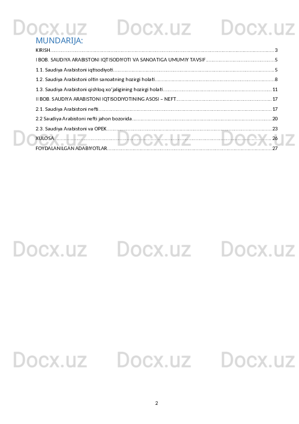 MUNDARIJA:
KIRISH ............................................................................................................................................................... 3
I BOB. SAUDIYA ARABISTONI IQTISODIYOTI VA SANOATIGA UMUMIY TAVSIF ................................................. 5
1.1. Saudiya Arabistoni iqtisodiyoti .................................................................................................................. 5
1.2. Saudiya Arabistoni oltin sanoatning hozirgi holati ..................................................................................... 8
1.3. Saudiya Arabistoni qishloq xo‘jaligining hozirgi holati ............................................................................. 11
II BOB. SAUDIYA ARABISTONI IQTISODIYOTINING ASOSI – NEFT .................................................................... 17
2.1. Saudiya Arabistoni nefti ........................................................................................................................... 17
2.2 Saudiya Arabistoni nefti jahon bozorida ................................................................................................... 20
2.3. Saudiya Arabistoni va OPEK ..................................................................................................................... 23
XULOSA ........................................................................................................................................................... 26
FOYDALANILGAN ADABIYOTLAR ..................................................................................................................... 27
2 