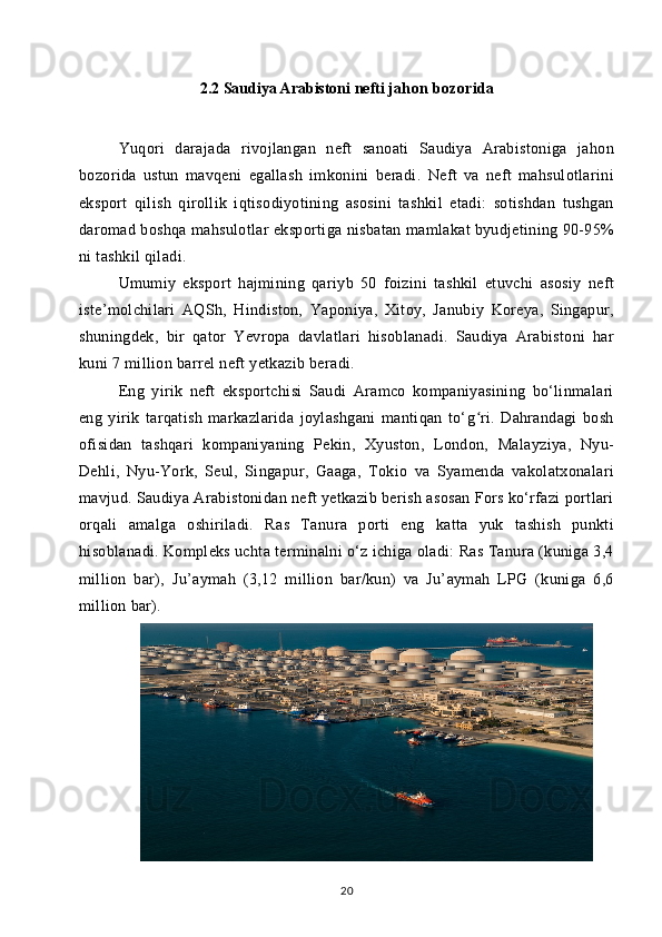 2.2 Saudiya Arabistoni nefti j ahon bozorida
Yuqori   darajada   rivojlangan   neft   sanoati   Saudiya   Arabistoniga   jahon
bozorida   ustun   mavqeni   egallash   imkonini   beradi.   Neft   va   neft   mahsulotlarini
eksport   qilish   qirollik   iqtisodiyotining   asosini   tashkil   etadi:   sotishdan   tushgan
daromad boshqa mahsulotlar eksportiga nisbatan mamlakat byudjetining 90-95%
ni tashkil qiladi.
Umumiy   eksport   hajmining   qariyb   50   foizini   tashkil   etuvchi   asosiy   neft
iste’molchilari   AQSh,   Hindiston,   Yaponiya,   Xitoy,   Janubiy   Koreya,   Singapur,
shuningdek,   bir   qator   Yevropa   davlatlari   hisoblanadi.   Saudiya   Arabistoni   har
kuni 7 million barrel neft yetkazib beradi.
Eng   yirik   neft   eksportchisi   Saudi   Aramco   kompaniyasining   bo‘linmalari
eng   yirik   tarqatish   markazlarida   joylashgani   mantiqan   to‘g ri.   Dahrandagi   boshʻ
ofisidan   tashqari   kompaniyaning   Pekin,   Xyuston,   London,   Malayziya,   Nyu-
Dehli,   Nyu-York,   Seul,   Singapur,   Gaaga,   Tokio   va   Syamenda   vakolatxonalari
mavjud. Saudiya Arabistonidan neft yetkazib berish asosan Fors ko‘rfazi portlari
orqali   amalga   oshiriladi.   Ras   Tanura   porti   eng   katta   yuk   tashish   punkti
hisoblanadi. Kompleks uchta terminalni o‘z ichiga oladi: Ras Tanura (kuniga 3,4
million   bar),   Ju’aymah   (3,12   million   bar/kun)   va   Ju’aymah   LPG   (kuniga   6,6
million bar).
20 