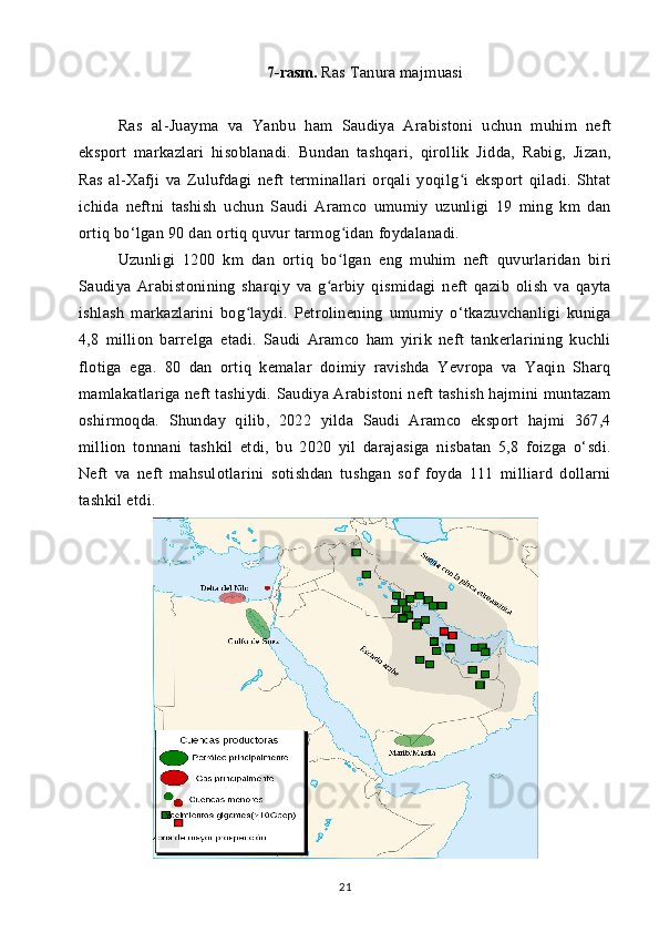 7-rasm.  Ras Tanura majmuasi
Ras   al-Juayma   va   Yanbu   ham   Saudiya   Arabistoni   uchun   muhim   neft
eksport   markazlari   hisoblanadi.   Bundan   tashqari,   qirollik   Jidda,   Rabig,   Jizan,
Ras   al-Xafji   va   Zulufdagi   neft   terminallari   orqali   yoqilg i   eksport   qiladi.   Shtatʻ
ichida   neftni   tashish   uchun   Saudi   Aramco   umumiy   uzunligi   19   ming   km   dan
ortiq bo‘lgan 90 dan ortiq quvur tarmog idan foydalanadi.	
ʻ
Uzunligi   1200   km   dan   ortiq   bo lgan   eng   muhim   neft   quvurlaridan   biri
ʻ
Saudiya   Arabistonining   sharqiy   va   g arbiy   qismidagi   neft   qazib   olish   va   qayta	
ʻ
ishlash   markazlarini   bog laydi.   Petrolinening   umumiy   o‘tkazuvchanligi   kuniga	
ʻ
4,8   million   barrelga   etadi.   Saudi   Aramco   ham   yirik   neft   tankerlarining   kuchli
flotiga   ega.   80   dan   ortiq   kemalar   doimiy   ravishda   Yevropa   va   Yaqin   Sharq
mamlakatlariga neft tashiydi. Saudiya Arabistoni neft tashish hajmini muntazam
oshirmoqda.   Shunday   qilib,   2022   yilda   Saudi   Aramco   eksport   hajmi   367,4
million   tonnani   tashkil   etdi,   bu   2020   yil   darajasiga   nisbatan   5,8   foizga   o‘sdi.
Neft   va   neft   mahsulotlarini   sotishdan   tushgan   sof   foyda   111   milliard   dollarni
tashkil etdi.
21 