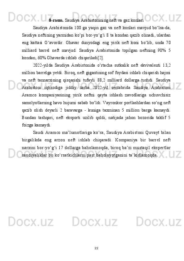 8-rasm.  Saudiya Arabistonining neft va gaz konlari
Saudiya   Arabistonida   100   ga   yaqin   gaz   va   neft   konlari   mavjud   bo‘lsa-da,
Saudiya   neftining   yarmidan   ko‘pi   bor-yo‘g i   8   ta   kondan   qazib   olinadi,   ulardanʻ
eng   kattasi   G avordir.   Ghavar   dunyodagi   eng   yirik   neft   koni   bo‘lib,   unda   70	
ʻ
milliard   barrel   neft   mavjud.   Saudiya   Arabistonida   topilgan   neftning   90%   5
kondan, 60% Ghavarda ishlab chiqariladi[2]. 
2022-yilda   Saudiya   Arabistonida   o‘rtacha   sutkalik   neft   ekvivalenti   13,2
million barrelga yetdi. Biroq, neft gigantining sof foydasi ishlab chiqarish hajmi
va   neft   tannarxining   qisqarishi   tufayli   88,2   milliard   dollarga   tushdi.   Saudiya
Arabistoni   iqtisodiga   jiddiy   zarba   2022-yil   sentabrida   Saudiya   Arabistoni
Aramco   kompaniyasining   yirik   neftni   qayta   ishlash   zavodlariga   uchuvchisiz
samolyotlarning  havo  hujumi   sabab   bo‘ldi.  Vayronkor   portlashlardan   so‘ng   neft
qazib   olish   deyarli   2   baravarga   -   kuniga   taxminan   5   million   barga   kamaydi.
Bundan   tashqari,   neft   eksporti   uzilib   qoldi,   natijada   jahon   bozorida   taklif   5
foizga kamaydi.
Sa ud i   Ar am co   m a’ l um ot l ar i g a   k o‘ r a ,   Sa ud i y a   Ar ab i s t o ni   Q uv ay t   b i l an
bi r ga l i kd a   en g   ar zo n   n ef t   i sh l a b   c hi qa r a di .   Ko m p an i y a   bi r   b ar r el   n ef t
na r xi ni   bor - y o‘ g i   1 7   d ol l ar ga   ba ho l a m o qd a,   b i r o q   b a’ z i   m us t a qi l   ek sp er t l ar	
ʻ
sa ud i y al i k l a r  b u  ko‘ r sa t k i c hl ar ni  p as t   ba ho l a yo t g an i n i   t a’ ki dl am oq da .
22 