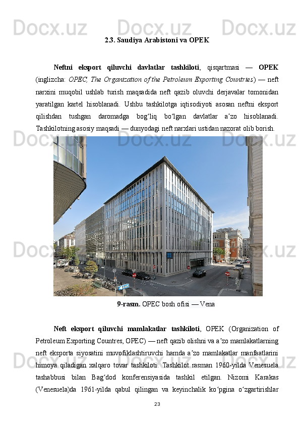 2.3.   Saudiya Arabistoni va OPEK
Neftni   eksport   qiluvchi   davlatlar   tashkiloti ,   qisqartmasi   —   OPEK
(inglizcha:   OPEC, The Organization  of  the Petroleum Exporting Countries ) — neft
narxini   muqobil   ushlab   turish   maqsadida   neft   qazib   oluvchi   derjavalar   tomonidan
yaratilgan   kartel   hisoblanadi.   Ushbu   tashkilotga   iqtisodiyoti   asosan   neftni   eksport
qilishdan   tushgan   daromadga   bog liq   bo lgan   davlatlar   a zo   hisoblanadi.ʻ ʻ ʼ
Tashkilotning asosiy maqsadi — dunyodagi neft narxlari ustidan nazorat olib borish.
9-rasm.  OPEC bosh ofisi   — Vena
Neft   eksport   qiluvchi   mamlakatlar   tashkiloti ,   OPEK   (Organization   of
Petroleum Exporting Countres, OPEC) — neft qazib olishni va a zo mamlakatlarning	
ʼ
neft   eksporta   siyosatini   muvofiklashtiruvchi   hamda   a zo   mamlakatlar   manfaatlarini	
ʼ
himoya   qiladigan   xalqaro   tovar   tashkiloti.   Tashkilot   rasman   1960-yilda   Venesuela
tashabbusi   bilan   Bag dod   konferensiyasida   tashkil   etilgan.   Nizomi   Karakas	
ʻ
(Venesuela)da   1961-yilda   qabul   qilingan   va   keyinchalik   ko pgina   o zgartirishlar	
ʻ ʻ
23 