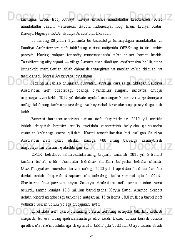 kiritilgan.   Eron,   Iroq,   Kuvayt,   Liviya   muassis   mamlakatlar   hisoblanadi.   A zoʼ
mamlakatlar   Jazoir,   Venesuela,   Gabon,   Indoneziya,   Iroq,   Eron,   Liviya,   Katar,
Kuvayt, Nigeriya, BAA, Saudiya Arabistoni, Ekvador.
20-asrning   80-yillari   2-yarmida   bu   tashkilotga   kirmaydigan   mamlakatlar   va
Saudiya   Arabistonidan   neft   taklifining   o sishi   natijasida   OPEKning   ta siri   keskin	
ʻ ʼ
pasaydi.   Hozirgi   xalqaro   iqtisodiy   munosabatlarda   ta sir   doirasi   hamon   kuchli.	
ʼ
Tashkilotning oliy organi — yiliga 2-marta chaqiriladigan konferensiya bo lib, unda	
ʻ
ishtirokchi   mamlakatlar   ishlab   chiqarish   strategiyasi   va   narxlar   ko rib   chiqiladi   va	
ʻ
tasdiklanadi. Idorasi Avstriyada joylashgan
Hozirgina   ishlab   chiqarish   quvvatini   avvalgi   darajasiga   tiklagan   Saudiya
Arabistoni,   neft   bozoridagi   boshqa   o‘yinchilar   singari,   sanoatda   chuqur
inqirozga duch keldi. 2019-yil dekabr oyida boshlangan koronavirus epidemiyasi
neftga   talabning   keskin   pasayishiga   va   keyinchalik   narxlarning   pasayishiga   olib
keldi.
Bozorni   barqarorlashtirish   uchun   neft   eksportchilari   2019   yil   oxirida
ishlab   chiqarish   hajmini   sun’iy   ravishda   qisqartirish   bo‘yicha   qo‘shimcha
choralar   ko‘rishga   qaror   qilishdi.   Kartel   asoschilaridan   biri   bo‘lgan   Saudiya
Arabistoni   neft   qazib   olishni   kuniga   400   ming   barrelga   kamaytirish
majburiyatini olishni rejalashtirgan edi.
OPEK   kelishuvi   ishtirokchilarining   taqdirli   sammiti   2020-yil   5-6-mart
kunlari   bo‘lib   o‘tdi.   Tomonlar   kelishuv   shartlari   bo‘yicha   kelisha   olmadi.
Muvaffaqiyatsiz   muzokaralardan   so‘ng,   2020-yil   1-apreldan   boshlab   har   bir
davlat   ishlab   chiqarish   darajasini   o‘z   xohishiga   ko‘ra   nazorat   qila   boshladi.
Shartnoma   buzilganidan   keyin   Saudiya   Arabistoni   neft   qazib   olishni   yana
oshirdi,   ammo   kuniga   12,3   million   barrelgacha.   Keyin   Saudi   Aramco   eksport
uchun rekord miqdordagi tanker jo‘natganini, 15 ta kema 18,8 million barrel neft
yetkazib berish uchun yo‘lga chiqqanini aytdi.
Qirollikda   neft   qazib   olishning   o‘sishi   neftning   ortiqcha   taklifini   keltirib
chiqardi,   bu   esa   uning   qadrsizlanishiga   olib   keldi.   Bozor   uchun   kurash   fonida
qirollik o‘z iste’molchilariga chegirmalar taklif qila boshladi. Osiyo uchun Saudi
24 