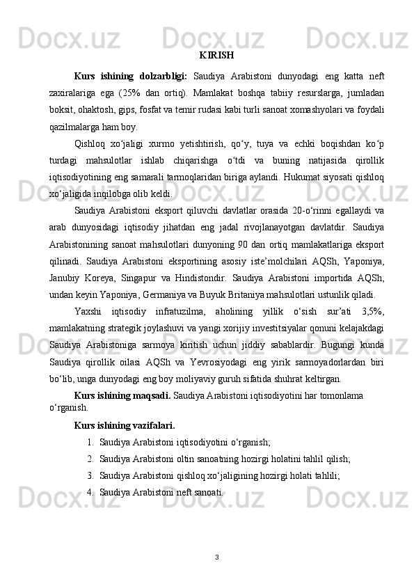 KIRISH
Kurs   ishining   dolzarbligi:   Saudiya   Arabistoni   dunyodagi   eng   katta   neft
zaxiralariga   ega   (25%   dan   ortiq).   Mamlakat   boshqa   tabiiy   resurslarga,   jumladan
boksit, ohaktosh, gips, fosfat va temir rudasi kabi turli sanoat xomashyolari va foydali
qazilmalarga ham boy.
Qishloq   xo jaligi   xurmo   yetishtirish,   qo y,   tuya   va   echki   boqishdan   ko pʻ ʻ ʻ
turdagi   mahsulotlar   ishlab   chiqarishga   o tdi   va   buning   natijasida   qirollik	
ʻ
iqtisodiyotining eng samarali tarmoqlaridan biriga aylandi. Hukumat siyosati qishloq
xo‘jaligida inqilobga olib keldi.
Saudiya   Arabistoni   eksport   qiluvchi   davlatlar   orasida   20-o‘rinni   egallaydi   va
arab   dunyosidagi   iqtisodiy   jihatdan   eng   jadal   rivojlanayotgan   davlatdir.   Saudiya
Arabistonining   sanoat   mahsulotlari   dunyoning   90   dan   ortiq   mamlakatlariga   eksport
qilinadi.   Saudiya   Arabistoni   eksportining   asosiy   iste’molchilari   AQSh,   Yaponiya,
Janubiy   Koreya,   Singapur   va   Hindistondir.   Saudiya   Arabistoni   importida   AQSh,
undan keyin Yaponiya, Germaniya va Buyuk Britaniya mahsulotlari ustunlik qiladi.
Yaxshi   iqtisodiy   infratuzilma,   aholining   yillik   o‘sish   sur’ati   3,5%,
mamlakatning strategik joylashuvi va yangi xorijiy investitsiyalar qonuni kelajakdagi
Saudiya   Arabistoniga   sarmoya   kiritish   uchun   jiddiy   sabablardir.   Bugungi   kunda
Saudiya   qirollik   oilasi   AQSh   va   Yevrosiyodagi   eng   yirik   sarmoyadorlardan   biri
bo‘lib, unga dunyodagi eng boy moliyaviy guruh sifatida shuhrat keltirgan.
Kurs ishining maqsadi.  Saudiya Arabistoni iqtisodiyotini har tomonlama 
o‘rganish.
Kurs ishining vazifalari.  
1. Saudiya Arabistoni iqtisodiyotini o‘rganish;
2. Saudiya Arabistoni oltin sanoatning hozirgi holatini tahlil qilish;
3. Saudiya Arabistoni qishloq xo‘jaligining hozirgi holati tahlili;
4. Saudiya Arabistoni neft sanoati.
3 