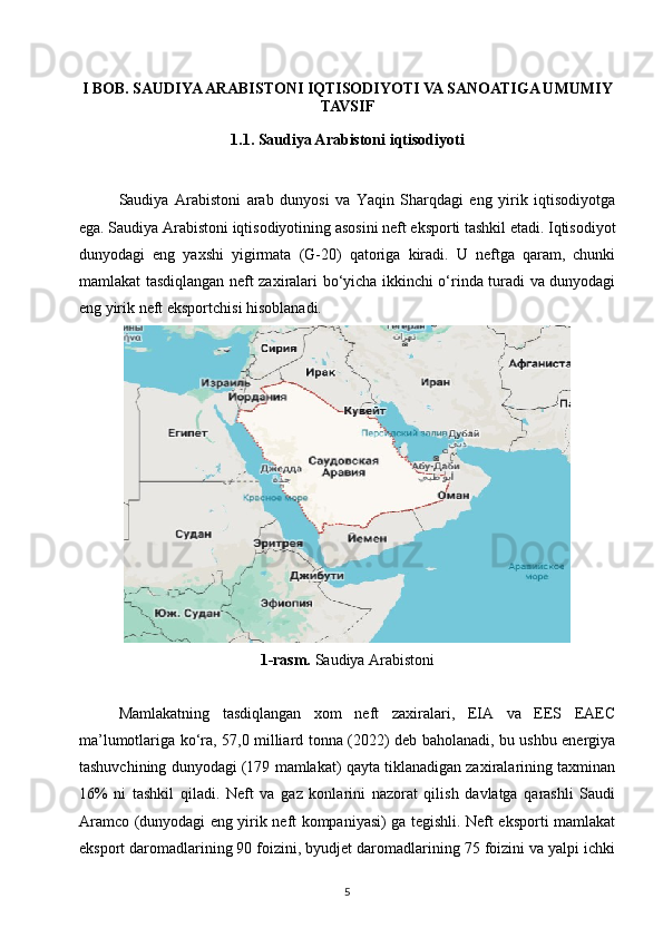 I BOB. SAUDIYA ARABISTONI IQTISODIYOTI VA SANOATIGA UMUMIY
TAVSIF
1.1. Saudiya Arabistoni iqtisodiyoti
Saudiya   Arabistoni   arab   dunyosi   va   Yaqin   Sharqdagi   eng   yirik   iqtisodiyotga
ega. Saudiya Arabistoni iqtisodiyotining asosini neft eksporti tashkil etadi. Iqtisodiyot
dunyodagi   eng   yaxshi   yigirmata   (G-20)   qatoriga   kiradi.   U   neftga   qaram,   chunki
mamlakat tasdiqlangan neft zaxiralari bo‘yicha ikkinchi o‘rinda turadi va dunyodagi
eng yirik neft eksportchisi hisoblanadi.
1-rasm.  Saudiya Arabistoni
Mamlakatning   tasdiqlangan   xom   neft   zaxiralari,   EIA   va   EES   EAEC
ma’lumotlariga ko‘ra, 57,0 milliard tonna (2022) deb baholanadi, bu ushbu energiya
tashuvchining dunyodagi (179 mamlakat) qayta tiklanadigan zaxiralarining taxminan
16%   ni   tashkil   qiladi.   Neft   va   gaz   konlarini   nazorat   qilish   davlatga   qarashli   Saudi
Aramco (dunyodagi eng yirik neft kompaniyasi) ga tegishli. Neft eksporti mamlakat
eksport daromadlarining 90 foizini, byudjet daromadlarining 75 foizini va yalpi ichki
5 