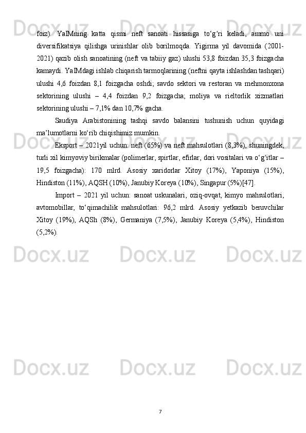 foiz).   YaIMning   katta   qismi   neft   sanoati   hissasiga   to‘g ri   keladi,   ammo   uniʻ
diversifikatsiya   qilishga   urinishlar   olib   borilmoqda.   Yigirma   yil   davomida   (2001-
2021) qazib olish sanoatining (neft va tabiiy gaz) ulushi 53,8 foizdan 35,3 foizgacha
kamaydi. YaIMdagi ishlab chiqarish tarmoqlarining (neftni qayta ishlashdan tashqari)
ulushi   4,6   foizdan   8,1   foizgacha   oshdi;   savdo   sektori   va   restoran   va   mehmonxona
sektorining   ulushi   –   4,4   foizdan   9,2   foizgacha;   moliya   va   rieltorlik   xizmatlari
sektorining ulushi – 7,1% dan 10,7% gacha.
Saudiya   Arabistonining   tashqi   savdo   balansini   tushunish   uchun   quyidagi
ma’lumotlarni ko‘rib chiqishimiz mumkin.
Eksport – 2021yil uchun: neft (65%) va neft mahsulotlari (8,3%), shuningdek,
turli xil kimyoviy birikmalar (polimerlar, spirtlar, efirlar, dori vositalari va o‘g itlar –	
ʻ
19,5   foizgacha):   170   mlrd.   Asosiy   xaridorlar   Xitoy   (17%),   Yaponiya   (15%),
Hindiston (11%), AQSH (10%), Janubiy Koreya (10%), Singapur (5%)[47].
Import   –   2021   yil   uchun:   sanoat   uskunalari,   oziq-ovqat,   kimyo   mahsulotlari,
avtomobillar,   to‘qimachilik   mahsulotlari:   96,2   mlrd.   Asosiy   yetkazib   beruvchilar
Xitoy   (19%),   AQSh   (8%),   Germaniya   (7,5%),   Janubiy   Koreya   (5,4%),   Hindiston
(5,2%).
7 