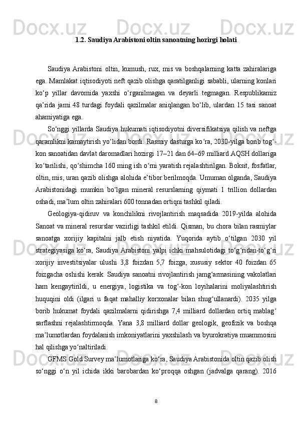 1.2. Saudiya Arabistoni oltin  sanoatning hozirgi holati
Saudiya   Arabistoni   oltin,   kumush,   rux,   mis   va   boshqalarning   katta   zahiralariga
ega. Mamlakat iqtisodiyoti neft qazib olishga qaratilganligi sababli, ularning konlari
ko‘p   yillar   davomida   yaxshi   o‘rganilmagan   va   deyarli   tegmagan.   Respublikamiz
qa’rida  jami  48  turdagi   foydali  qazilmalar  aniqlangan   bo‘lib,  ulardan  15  tasi  sanoat
ahamiyatiga ega.
So‘nggi yillarda Saudiya hukumati iqtisodiyotni diversifikatsiya qilish va neftga
qaramlikni kamaytirish yo‘lidan bordi. Rasmiy dasturga ko ra, 2030-yilga borib tog -ʻ ʻ
kon sanoatidan davlat daromadlari hozirgi 17–21 dan 64–69 milliard AQSH dollariga
ko tarilishi, qo shimcha 160 ming ish o rni yaratish rejalashtirilgan. Boksit, fosfatlar,	
ʻ ʻ ʻ
oltin, mis, uran qazib olishga alohida e’tibor berilmoqda. Umuman olganda, Saudiya
Arabistonidagi   mumkin   bo‘lgan   mineral   resurslarning   qiymati   1   trillion   dollardan
oshadi, ma’lum oltin zahiralari 600 tonnadan ortiqni tashkil qiladi.
Geologiya-qidiruv   va   konchilikni   rivojlantirish   maqsadida   2019-yilda   alohida
Sanoat va mineral resurslar vazirligi tashkil etildi. Qisman, bu chora bilan rasmiylar
sanoatga   xorijiy   kapitalni   jalb   etish   niyatida.   Yuqorida   aytib   o‘tilgan   2030   yil
strategiyasiga   ko‘ra,   Saudiya   Arabistoni   yalpi   ichki   mahsulotidagi   to‘g ridan-to‘g ri	
ʻ ʻ
xorijiy   investitsiyalar   ulushi   3,8   foizdan   5,7   foizga,   xususiy   sektor   40   foizdan   65
foizgacha  oshishi  kerak. Saudiya sanoatni  rivojlantirish  jamg armasining  vakolatlari	
ʻ
ham   kengaytirildi,   u   energiya,   logistika   va   tog -kon   loyihalarini   moliyalashtirish	
ʻ
huquqini   oldi   (ilgari   u   faqat   mahalliy   korxonalar   bilan   shug ullanardi).   2035   yilga	
ʻ
borib   hukumat   foydali   qazilmalarni   qidirishga   7,4   milliard   dollardan   ortiq   mablag	
ʻ
sarflashni   rejalashtirmoqda.   Yana   3,8   milliard   dollar   geologik,   geofizik   va   boshqa
ma lumotlardan foydalanish imkoniyatlarini yaxshilash va byurokratiya muammosini	
ʼ
hal qilishga yo naltiriladi.	
ʻ
GFMS Gold Survey ma’lumotlariga ko‘ra, Saudiya Arabistonida oltin qazib olish
so‘nggi   o‘n   yil   ichida   ikki   barobardan   ko‘proqqa   oshgan   (jadvalga   qarang).   2016
8 