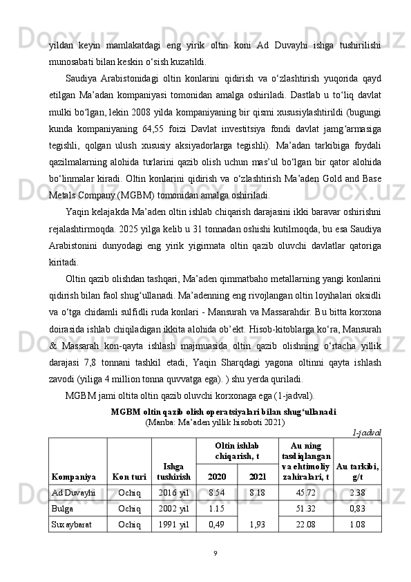 yildan   keyin   mamlakatdagi   eng   yirik   oltin   koni   Ad   Duvayhi   ishga   tushirilishi
munosabati bilan keskin o‘sish kuzatildi.
Saudiya   Arabistonidagi   oltin   konlarini   qidirish   va   o‘zlashtirish   yuqorida   qayd
etilgan   Ma’adan   kompaniyasi   tomonidan   amalga   oshiriladi.   Dastlab   u   to liq   davlatʻ
mulki bo lgan, lekin 2008 yilda kompaniyaning bir qismi xususiylashtirildi (bugungi	
ʻ
kunda   kompaniyaning   64,55   foizi   Davlat   investitsiya   fondi   davlat   jamg armasiga	
ʻ
tegishli,   qolgan   ulush   xususiy   aksiyadorlarga   tegishli).   Ma’adan   tarkibiga   foydali
qazilmalarning   alohida   turlarini   qazib   olish   uchun   mas’ul   bo‘lgan   bir   qator   alohida
bo‘linmalar   kiradi.   Oltin   konlarini   qidirish   va   o‘zlashtirish   Ma’aden   Gold  and   Base
Metals Company (MGBM) tomonidan amalga oshiriladi.
Yaqin kelajakda Ma’aden oltin ishlab chiqarish darajasini ikki baravar oshirishni
rejalashtirmoqda. 2025 yilga kelib u 31 tonnadan oshishi kutilmoqda, bu esa Saudiya
Arabistonini   dunyodagi   eng   yirik   yigirmata   oltin   qazib   oluvchi   davlatlar   qatoriga
kiritadi.
Oltin qazib olishdan tashqari, Ma’aden qimmatbaho metallarning yangi konlarini
qidirish bilan faol shug ullanadi. Ma’adenning eng rivojlangan oltin loyihalari oksidli	
ʻ
va o‘tga chidamli sulfidli ruda konlari - Mansurah va Massarahdir. Bu bitta korxona
doirasida ishlab chiqiladigan ikkita alohida ob’ekt. Hisob-kitoblarga ko‘ra, Mansurah
&   Massarah   kon-qayta   ishlash   majmuasida   oltin   qazib   olishning   o‘rtacha   yillik
darajasi   7,8   tonnani   tashkil   etadi,   Yaqin   Sharqdagi   yagona   oltinni   qayta   ishlash
zavodi (yiliga 4 million tonna quvvatga ega). ) shu yerda quriladi.
MGBM jami oltita oltin qazib oluvchi korxonaga ega (1-jadval).
MGBM oltin qazib olish operatsiyalari bilan shug ullanadi	
ʻ
(Manba: Ma’aden yillik hisoboti 2021)               
1-jadval
Kompaniya Kon turi Ishga
tushirish Oltin ishlab
chiqarish, t Au ning
tasdiqlangan
va ehtimoliy
zahiralari, t Au tarkibi,
g/t2020 2021
Ad Duvayhi Ochiq 2016 yil 8.54 8.18 45.72 2.38
Bulga Ochiq 2002 yil 1.15
1,93 51.32 0,83
Suxaybarat Ochiq 1991 yil 0,49 22.08 1.08
9 