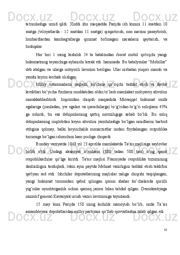 ta'minlashga   umid   qildi.   Xuddi   shu   maqsadda   Parijda   ish   kunini   11   soatdan   10
soatga   (viloyatlarda   -   12   soatdan   11   soatga)   qisqartirish,   non   narxini   pasaytirish,
lombardlardan   kambag'allarga   qimmat   bo'lmagan   narsalarni   qaytarish,   va
boshqalar.
Har   biri   1   ming   kishilik   24   ta   batalondan   iborat   mobil   qo'riqchi   yangi
hukumatning tayanchiga aylanishi kerak edi. hammada. Bu batalyonlar “Mobillar”
deb   atalgan   va   ularga   imtiyozli   lavozim   berilgan.   Ular   nisbatan   yuqori   maosh   va
yaxshi kiyim-kechak olishgan.
Milliy   ustaxonalarni   saqlash,   ko‘chma   qo‘riqchi   tashkil   etish   va   davlat
kreditlari bo‘yicha foizlarni muddatidan oldin to‘lash mamlakat moliyaviy ahvolini
murakkablashtirdi.   Inqirozdan   chiqish   maqsadida   Muvaqqat   hukumat   mulk
egalariga (jumladan, yer  egalari  va ijarachilarga) to g ridan-to g ri soliqlarni  45%ʻ ʻ ʻ ʻ
ga   oshirdi,   bu   esa   dehqonlarning   qattiq   noroziligiga   sabab   bo ldi.   Bu   soliq	
ʻ
dehqonlarning   inqilobdan   keyin   ahvolini   yaxshilashga   bo lgan   umidlarini   barbod	
ʻ
etibgina   qolmay,   balki   keyinchalik   monarxistlar   undan   foydalangan   respublika
tuzumiga bo lgan ishonchini ham puchga chiqardi.	
ʻ
Bunday vaziyatda 1848 yil 23 aprelda mamlakatda Ta'sis majlisiga saylovlar
bo'lib   o'tdi.   Undagi   aksariyat   o‘rinlarni   (880   tadan   500   tasi)   o‘ng   qanot
respublikachilar   qo‘lga   kiritdi.   Ta'sis   majlisi   Fransiyada   respublika   tuzumining
daxlsizligini  tasdiqladi, lekin ayni  paytda Mehnat  vazirligini  tashkil  etish taklifini
qat'iyan   rad   etdi.   Ishchilar   deputatlarining   majlislar   zaliga   chiqishi   taqiqlangan,
yangi   hukumat   tomonidan   qabul   qilingan   qonun   shahar   ko‘chalarida   qurolli
yig‘inlar   uyushtirganlik   uchun   qamoq   jazosi   bilan   tahdid   qilgan.   Demokratiyaga
muxolif general Kavanyak urush vaziri lavozimiga tayinlandi.
15   may   kuni   Parijda   150   ming   kishilik   namoyish   bo lib,   unda   Ta sis	
ʻ ʼ
assambleyasi deputatlaridan milliy partiyani qo llab-quvvatlashni talab qilgan edi.	
ʻ
12
  