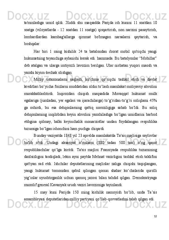 ta'minlashga   umid   qildi.   Xuddi   shu   maqsadda   Parijda   ish   kunini   11   soatdan   10
soatga   (viloyatlarda   -   12   soatdan   11   soatga)   qisqartirish,   non   narxini   pasaytirish,
lombardlardan   kambag'allarga   qimmat   bo'lmagan   narsalarni   qaytarish,   va
boshqalar.
Har   biri   1   ming   kishilik   24   ta   batalondan   iborat   mobil   qo'riqchi   yangi
hukumatning tayanchiga aylanishi kerak edi. hammada. Bu batalyonlar “Mobillar”
deb   atalgan   va   ularga   imtiyozli   lavozim   berilgan.   Ular   nisbatan   yuqori   maosh   va
yaxshi kiyim-kechak olishgan.
Milliy   ustaxonalarni   saqlash,   ko‘chma   qo‘riqchi   tashkil   etish   va   davlat
kreditlari bo‘yicha foizlarni muddatidan oldin to‘lash mamlakat moliyaviy ahvolini
murakkablashtirdi.   Inqirozdan   chiqish   maqsadida   Muvaqqat   hukumat   mulk
egalariga (jumladan, yer  egalari  va ijarachilarga) to g ridan-to g ri soliqlarni  45%ʻ ʻ ʻ ʻ
ga   oshirdi,   bu   esa   dehqonlarning   qattiq   noroziligiga   sabab   bo ldi.   Bu   soliq	
ʻ
dehqonlarning   inqilobdan   keyin   ahvolini   yaxshilashga   bo lgan   umidlarini   barbod	
ʻ
etibgina   qolmay,   balki   keyinchalik   monarxistlar   undan   foydalangan   respublika
tuzumiga bo lgan ishonchini ham puchga chiqardi.	
ʻ
Bunday vaziyatda 1848 yil 23 aprelda mamlakatda Ta'sis majlisiga saylovlar
bo'lib   o'tdi.   Undagi   aksariyat   o‘rinlarni   (880   tadan   500   tasi)   o‘ng   qanot
respublikachilar   qo‘lga   kiritdi.   Ta'sis   majlisi   Fransiyada   respublika   tuzumining
daxlsizligini  tasdiqladi, lekin ayni  paytda Mehnat  vazirligini  tashkil  etish taklifini
qat'iyan   rad   etdi.   Ishchilar   deputatlarining   majlislar   zaliga   chiqishi   taqiqlangan,
yangi   hukumat   tomonidan   qabul   qilingan   qonun   shahar   ko‘chalarida   qurolli
yig‘inlar   uyushtirganlik   uchun   qamoq   jazosi   bilan   tahdid   qilgan.   Demokratiyaga
muxolif general Kavanyak urush vaziri lavozimiga tayinlandi.
15   may   kuni   Parijda   150   ming   kishilik   namoyish   bo lib,   unda   Ta sis	
ʻ ʼ
assambleyasi deputatlaridan milliy partiyani qo llab-quvvatlashni talab qilgan edi.	
ʻ
12