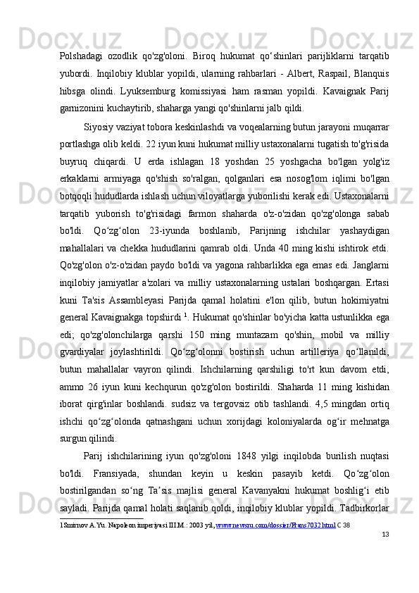 Polshadagi   ozodlik   qo'zg'oloni.   Biroq   hukumat   qo‘shinlari   parijliklarni   tarqatib
yubordi.   Inqilobiy   klublar   yopildi,   ularning   rahbarlari   -   Albert,   Raspail,   Blanquis
hibsga   olindi.   Lyuksemburg   komissiyasi   ham   rasman   yopildi.   Kavaignak   Parij
garnizonini kuchaytirib, shaharga yangi qo'shinlarni jalb qildi.
Siyosiy vaziyat tobora keskinlashdi va voqealarning butun jarayoni muqarrar
portlashga olib keldi. 22 iyun kuni hukumat milliy ustaxonalarni tugatish to'g'risida
buyruq   chiqardi.   U   erda   ishlagan   18   yoshdan   25   yoshgacha   bo'lgan   yolg'iz
erkaklarni   armiyaga   qo'shish   so'ralgan,   qolganlari   esa   nosog'lom   iqlimi   bo'lgan
botqoqli hududlarda ishlash uchun viloyatlarga yuborilishi kerak edi. Ustaxonalarni
tarqatib   yuborish   to'g'risidagi   farmon   shaharda   o'z-o'zidan   qo'zg'olonga   sabab
bo'ldi.   Qo zg olon   23-iyunda   boshlanib,   Parijning   ishchilar   yashaydiganʻ ʻ
mahallalari va chekka hududlarini  qamrab oldi. Unda 40 ming kishi  ishtirok etdi.
Qo'zg'olon o'z-o'zidan paydo bo'ldi va yagona rahbarlikka ega emas edi. Janglarni
inqilobiy   jamiyatlar   a'zolari   va   milliy   ustaxonalarning   ustalari   boshqargan.   Ertasi
kuni   Ta'sis   Assambleyasi   Parijda   qamal   holatini   e'lon   qilib,   butun   hokimiyatni
general Kavaignakga topshirdi   1
. Hukumat qo'shinlar bo'yicha katta ustunlikka ega
edi;   qo'zg'olonchilarga   qarshi   150   ming   muntazam   qo'shin,   mobil   va   milliy
gvardiyalar   joylashtirildi.   Qo zg olonni   bostirish   uchun   artilleriya   qo llanildi,	
ʻ ʻ ʻ
butun   mahallalar   vayron   qilindi.   Ishchilarning   qarshiligi   to'rt   kun   davom   etdi,
ammo   26   iyun   kuni   kechqurun   qo'zg'olon   bostirildi.   Shaharda   11   ming   kishidan
iborat   qirg'inlar   boshlandi.   sudsiz   va   tergovsiz   otib   tashlandi.   4,5   mingdan   ortiq
ishchi   qo zg olonda   qatnashgani   uchun   xorijdagi   koloniyalarda   og ir   mehnatga	
ʻ ʻ ʻ
surgun qilindi.
Parij   ishchilarining   iyun   qo'zg'oloni   1848   yilgi   inqilobda   burilish   nuqtasi
bo'ldi.   Fransiyada,   shundan   keyin   u   keskin   pasayib   ketdi.   Qo zg olon	
ʻ ʻ
bostirilgandan   so ng   Ta sis   majlisi   general   Kavanyakni   hukumat   boshlig i   etib	
ʻ ʼ ʻ
sayladi. Parijda qamal holati saqlanib qoldi, inqilobiy klublar yopildi. Tadbirkorlar
1 Smirnov A.Yu. Napoleon imperiyasi III.M.: 2003 yil,  www.newsru.com/dossier/Frans7032.html   C 38
13
  