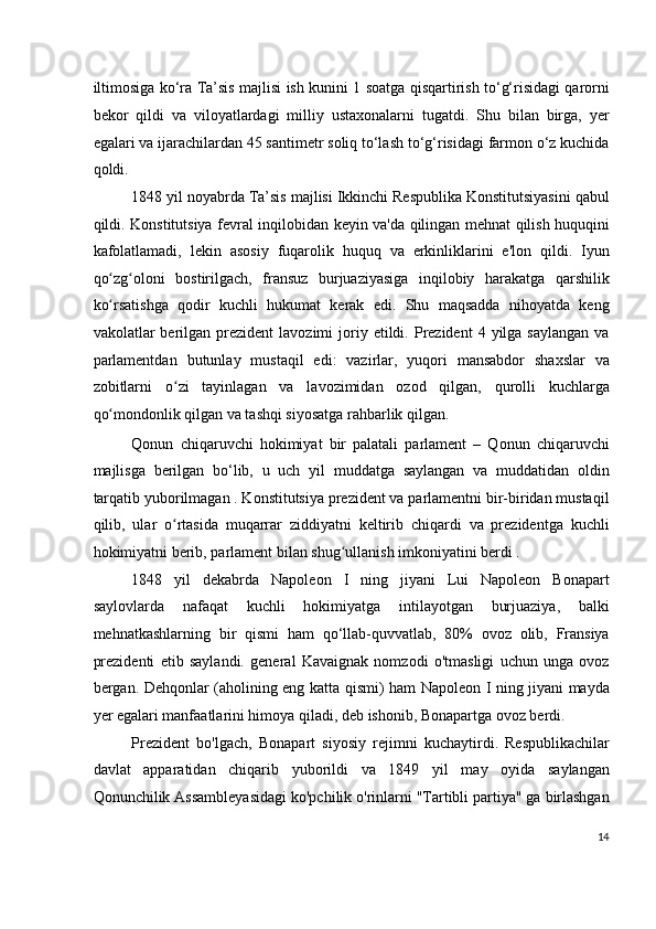 iltimosiga ko‘ra Ta’sis majlisi ish kunini 1 soatga qisqartirish to‘g‘risidagi qarorni
bekor   qildi   va   viloyatlardagi   milliy   ustaxonalarni   tugatdi.   Shu   bilan   birga,   yer
egalari va ijarachilardan 45 santimetr soliq to‘lash to‘g‘risidagi farmon o‘z kuchida
qoldi.
1848 yil noyabrda Ta’sis majlisi Ikkinchi Respublika Konstitutsiyasini qabul
qildi. Konstitutsiya fevral inqilobidan keyin va'da qilingan mehnat qilish huquqini
kafolatlamadi,   lekin   asosiy   fuqarolik   huquq   va   erkinliklarini   e'lon   qildi.   Iyun
qo zg oloni   bostirilgach,   fransuz   burjuaziyasiga   inqilobiy   harakatga   qarshilikʻ ʻ
ko rsatishga   qodir   kuchli   hukumat   kerak   edi.   Shu   maqsadda   nihoyatda   keng
ʻ
vakolatlar   berilgan  prezident  lavozimi  joriy  etildi.  Prezident  4  yilga  saylangan  va
parlamentdan   butunlay   mustaqil   edi:   vazirlar,   yuqori   mansabdor   shaxslar   va
zobitlarni   o zi   tayinlagan   va   lavozimidan   ozod   qilgan,   qurolli   kuchlarga	
ʻ
qo mondonlik qilgan va tashqi siyosatga rahbarlik qilgan.	
ʻ
Qonun   chiqaruvchi   hokimiyat   bir   palatali   parlament   –   Qonun   chiqaruvchi
majlisga   berilgan   bo‘lib,   u   uch   yil   muddatga   saylangan   va   muddatidan   oldin
tarqatib yuborilmagan . Konstitutsiya prezident va parlamentni bir-biridan mustaqil
qilib,   ular   o rtasida   muqarrar   ziddiyatni   keltirib   chiqardi   va   prezidentga   kuchli	
ʻ
hokimiyatni berib, parlament bilan shug ullanish imkoniyatini berdi .	
ʻ
1848   yil   dekabrda   Napoleon   I   ning   jiyani   Lui   Napoleon   Bonapart
saylovlarda   nafaqat   kuchli   hokimiyatga   intilayotgan   burjuaziya,   balki
mehnatkashlarning   bir   qismi   ham   qo‘llab-quvvatlab,   80%   ovoz   olib,   Fransiya
prezidenti   etib   saylandi.   general   Kavaignak   nomzodi   o'tmasligi   uchun   unga   ovoz
bergan. Dehqonlar (aholining eng katta qismi) ham Napoleon I ning jiyani mayda
yer egalari manfaatlarini himoya qiladi, deb ishonib, Bonapartga ovoz berdi.
Prezident   bo'lgach,   Bonapart   siyosiy   rejimni   kuchaytirdi.   Respublikachilar
davlat   apparatidan   chiqarib   yuborildi   va   1849   yil   may   oyida   saylangan
Qonunchilik Assambleyasidagi ko'pchilik o'rinlarni "Tartibli partiya" ga birlashgan
14
  