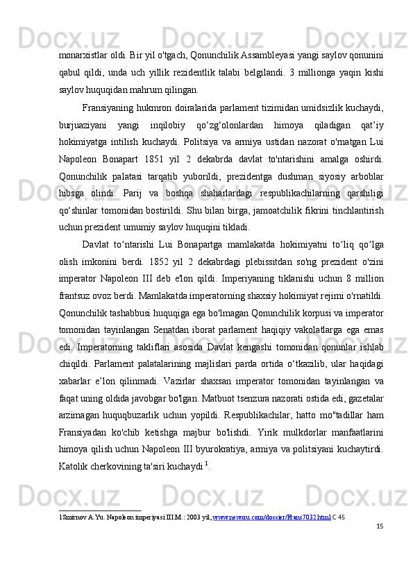 monarxistlar oldi. Bir yil o'tgach, Qonunchilik Assambleyasi yangi saylov qonunini
qabul   qildi,   unda   uch   yillik   rezidentlik   talabi   belgilandi.   3   millionga   yaqin   kishi
saylov huquqidan mahrum qilingan.
Fransiyaning hukmron doiralarida parlament tizimidan umidsizlik kuchaydi,
burjuaziyani   yangi   inqilobiy   qo‘zg‘olonlardan   himoya   qiladigan   qat’iy
hokimiyatga   intilish   kuchaydi.   Politsiya   va   armiya   ustidan   nazorat   o'rnatgan   Lui
Napoleon   Bonapart   1851   yil   2   dekabrda   davlat   to'ntarishini   amalga   oshirdi.
Qonunchilik   palatasi   tarqatib   yuborildi,   prezidentga   dushman   siyosiy   arboblar
hibsga   olindi.   Parij   va   boshqa   shaharlardagi   respublikachilarning   qarshiligi
qo‘shinlar tomonidan bostirildi. Shu bilan birga, jamoatchilik fikrini tinchlantirish
uchun prezident umumiy saylov huquqini tikladi.
Davlat   to ntarishi   Lui   Bonapartga   mamlakatda   hokimiyatni   to liq   qo lgaʻ ʻ ʻ
olish   imkonini   berdi.   1852   yil   2   dekabrdagi   plebissitdan   so'ng   prezident   o'zini
imperator   Napoleon   III   deb   e'lon   qildi.   Imperiyaning   tiklanishi   uchun   8   million
frantsuz ovoz berdi. Mamlakatda imperatorning shaxsiy hokimiyat rejimi o'rnatildi.
Qonunchilik tashabbusi huquqiga ega bo'lmagan Qonunchilik korpusi va imperator
tomonidan   tayinlangan   Senatdan   iborat   parlament   haqiqiy   vakolatlarga   ega   emas
edi.   Imperatorning   takliflari   asosida   Davlat   kengashi   tomonidan   qonunlar   ishlab
chiqildi.   Parlament   palatalarining   majlislari   parda   ortida   o‘tkazilib,   ular   haqidagi
xabarlar   e’lon   qilinmadi.   Vazirlar   shaxsan   imperator   tomonidan   tayinlangan   va
faqat uning oldida javobgar bo'lgan. Matbuot tsenzura nazorati ostida edi, gazetalar
arzimagan   huquqbuzarlik   uchun   yopildi.   Respublikachilar,   hatto   mo''tadillar   ham
Fransiyadan   ko'chib   ketishga   majbur   bo'lishdi.   Yirik   mulkdorlar   manfaatlarini
himoya qilish uchun Napoleon III byurokratiya, armiya va politsiyani kuchaytirdi.
Katolik cherkovining ta'siri kuchaydi  1
.
1 Smirnov A.Yu. Napoleon imperiyasi III.M.: 2003 yil,  www.newsru.com/dossier/Frans7032.html   C 45
15
  