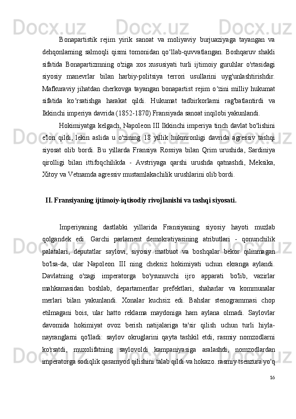 Bonapartistik   rejim   yirik   sanoat   va   moliyaviy   burjuaziyaga   tayangan   va
dehqonlarning   salmoqli   qismi   tomonidan   qo llab-quvvatlangan.   Boshqaruv   shakliʻ
sifatida   Bonapartizmning   o'ziga   xos   xususiyati   turli   ijtimoiy   guruhlar   o'rtasidagi
siyosiy   manevrlar   bilan   harbiy-politsiya   terrori   usullarini   uyg'unlashtirishdir.
Mafkuraviy   jihatdan   cherkovga   tayangan   bonapartist   rejim   o zini   milliy   hukumat	
ʻ
sifatida   ko rsatishga   harakat   qildi.   Hukumat   tadbirkorlarni   rag'batlantirdi   va	
ʻ
Ikkinchi imperiya davrida (1852-1870) Fransiyada sanoat inqilobi yakunlandi.
Hokimiyatga kelgach, Napoleon III Ikkinchi imperiya tinch davlat bo'lishini
e'lon   qildi,   lekin   aslida   u   o'zining   18   yillik   hukmronligi   davrida   agressiv   tashqi
siyosat   olib   bordi.   Bu   yillarda   Fransiya   Rossiya   bilan   Qrim   urushida,   Sardiniya
qirolligi   bilan   ittifoqchilikda   -   Avstriyaga   qarshi   urushda   qatnashdi,   Meksika,
Xitoy va Vetnamda agressiv mustamlakachilik urushlarini olib bordi.
 
II. Fransiyaning ijtimoiy-iqtisodiy rivojlanishi va tashqi siyosati.
 
Imperiyaning   dastlabki   yillarida   Fransiyaning   siyosiy   hayoti   muzlab
qolgandek   edi.   Garchi   parlament   demokratiyasining   atributlari   -   qonunchilik
palatalari,   deputatlar   saylovi,   siyosiy   matbuot   va   boshqalar   bekor   qilinmagan
bo'lsa-da,   ular   Napoleon   III   ning   cheksiz   hokimiyati   uchun   ekranga   aylandi.
Davlatning   o'zagi   imperatorga   bo'ysunuvchi   ijro   apparati   bo'lib,   vazirlar
mahkamasidan   boshlab,   departamentlar   prefektlari,   shaharlar   va   kommunalar
merlari   bilan   yakunlandi.   Xonalar   kuchsiz   edi.   Bahslar   stenogrammasi   chop
etilmagani   bois,   ular   hatto   reklama   maydoniga   ham   aylana   olmadi.   Saylovlar
davomida   hokimiyat   ovoz   berish   natijalariga   ta'sir   qilish   uchun   turli   hiyla-
nayranglarni   qo'lladi:   saylov   okruglarini   qayta   tashkil   etdi,   rasmiy   nomzodlarni
ko'rsatdi,   muxolifatning   saylovoldi   kampaniyasiga   aralashdi,   nomzodlardan
imperatorga sodiqlik qasamyod qilishini talab qildi va hokazo. rasmiy tsenzura yo'q
16
  