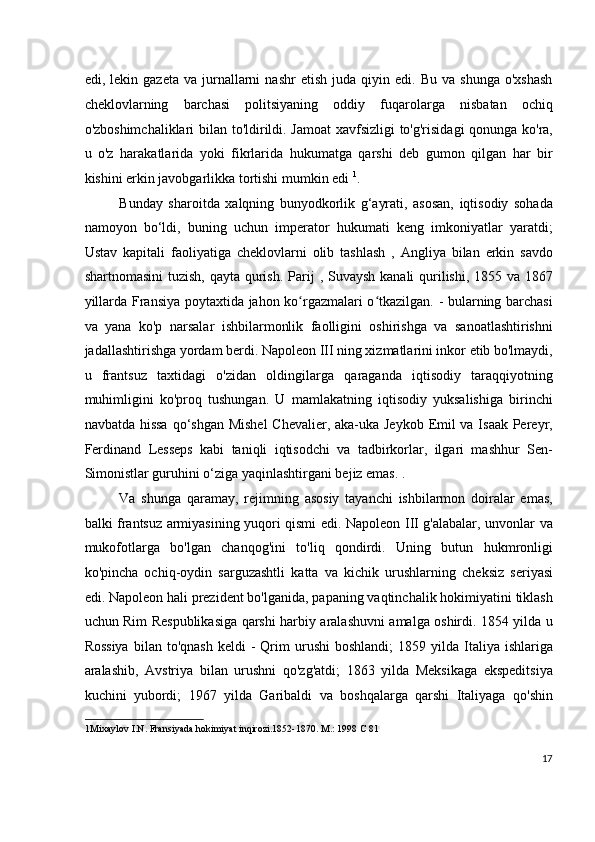 edi,  lekin   gazeta   va   jurnallarni   nashr   etish   juda   qiyin   edi.   Bu  va   shunga   o'xshash
cheklovlarning   barchasi   politsiyaning   oddiy   fuqarolarga   nisbatan   ochiq
o'zboshimchaliklari bilan to'ldirildi. Jamoat  xavfsizligi to'g'risidagi qonunga ko'ra,
u   o'z   harakatlarida   yoki   fikrlarida   hukumatga   qarshi   deb   gumon   qilgan   har   bir
kishini erkin javobgarlikka tortishi mumkin edi  1
.
Bunday   sharoitda   xalqning   bunyodkorlik   g‘ayrati,   asosan,   iqtisodiy   sohada
namoyon   bo‘ldi,   buning   uchun   imperator   hukumati   keng   imkoniyatlar   yaratdi;
Ustav   kapitali   faoliyatiga   cheklovlarni   olib   tashlash   ,   Angliya   bilan   erkin   savdo
shartnomasini  tuzish, qayta qurish.   Parij   ,   Suvaysh kanali qurilishi, 1855 va 1867
yillarda Fransiya poytaxtida jahon ko rgazmalari o tkazilgan. - bularning barchasiʻ ʻ
va   yana   ko'p   narsalar   ishbilarmonlik   faolligini   oshirishga   va   sanoatlashtirishni
jadallashtirishga yordam berdi. Napoleon III ning xizmatlarini inkor etib bo'lmaydi,
u   frantsuz   taxtidagi   o'zidan   oldingilarga   qaraganda   iqtisodiy   taraqqiyotning
muhimligini   ko'proq   tushungan.   U   mamlakatning   iqtisodiy   yuksalishiga   birinchi
navbatda hissa  qo‘shgan Mishel  Chevalier, aka-uka Jeykob Emil va Isaak Pereyr,
Ferdinand   Lesseps   kabi   taniqli   iqtisodchi   va   tadbirkorlar,   ilgari   mashhur   Sen-
Simonistlar guruhini o‘ziga yaqinlashtirgani bejiz emas. .
Va   shunga   qaramay,   rejimning   asosiy   tayanchi   ishbilarmon   doiralar   emas,
balki frantsuz armiyasining yuqori qismi edi. Napoleon III g'alabalar, unvonlar va
mukofotlarga   bo'lgan   chanqog'ini   to'liq   qondirdi.   Uning   butun   hukmronligi
ko'pincha   ochiq-oydin   sarguzashtli   katta   va   kichik   urushlarning   cheksiz   seriyasi
edi. Napoleon hali prezident bo'lganida, papaning vaqtinchalik hokimiyatini tiklash
uchun Rim Respublikasiga qarshi harbiy aralashuvni amalga oshirdi. 1854 yilda u
Rossiya  bilan  to'qnash  keldi  -   Qrim  urushi  boshlandi;   1859  yilda   Italiya  ishlariga
aralashib,   Avstriya   bilan   urushni   qo'zg'atdi;   1863   yilda   Meksikaga   ekspeditsiya
kuchini   yubordi;   1967   yilda   Garibaldi   va   boshqalarga   qarshi   Italiyaga   qo'shin
1 Mixaylov I.N. Fransiyada hokimiyat inqirozi.1852-1870. M.: 1998 C 81
 
17
  