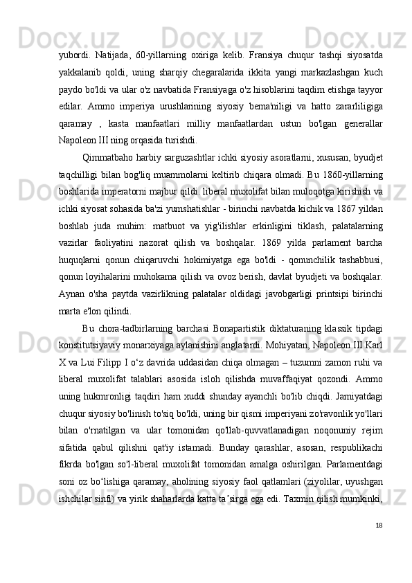 yubordi.   Natijada,   60-yillarning   oxiriga   kelib.   Fransiya   chuqur   tashqi   siyosatda
yakkalanib   qoldi,   uning   sharqiy   chegaralarida   ikkita   yangi   markazlashgan   kuch
paydo bo'ldi va ular o'z navbatida Fransiyaga o'z hisoblarini taqdim etishga tayyor
edilar.   Ammo   imperiya   urushlarining   siyosiy   bema'niligi   va   hatto   zararliligiga
qaramay   ,   kasta   manfaatlari   milliy   manfaatlardan   ustun   bo'lgan   generallar
Napoleon III ning orqasida turishdi.
Qimmatbaho harbiy sarguzashtlar ichki siyosiy asoratlarni, xususan, byudjet
taqchilligi  bilan  bog'liq muammolarni  keltirib chiqara  olmadi.  Bu  1860-yillarning
boshlarida imperatorni majbur qildi. liberal muxolifat bilan muloqotga kirishish va
ichki siyosat sohasida ba'zi yumshatishlar - birinchi navbatda kichik va 1867 yildan
boshlab   juda   muhim:   matbuot   va   yig'ilishlar   erkinligini   tiklash,   palatalarning
vazirlar   faoliyatini   nazorat   qilish   va   boshqalar.   1869   yilda   parlament   barcha
huquqlarni   qonun   chiqaruvchi   hokimiyatga   ega   bo'ldi   -   qonunchilik   tashabbusi,
qonun loyihalarini muhokama qilish va ovoz berish, davlat byudjeti va boshqalar.
Aynan   o'sha   paytda   vazirlikning   palatalar   oldidagi   javobgarligi   printsipi   birinchi
marta e'lon qilindi.
Bu   chora-tadbirlarning   barchasi   Bonapartistik   diktaturaning   klassik   tipdagi
konstitutsiyaviy monarxiyaga aylanishini anglatardi. Mohiyatan, Napoleon III Karl
X va Lui Filipp I o‘z davrida uddasidan chiqa olmagan – tuzumni zamon ruhi va
liberal   muxolifat   talablari   asosida   isloh   qilishda   muvaffaqiyat   qozondi.   Ammo
uning hukmronligi  taqdiri  ham  xuddi  shunday ayanchli  bo'lib chiqdi. Jamiyatdagi
chuqur siyosiy bo'linish to'siq bo'ldi, uning bir qismi imperiyani zo'ravonlik yo'llari
bilan   o'rnatilgan   va   ular   tomonidan   qo'llab-quvvatlanadigan   noqonuniy   rejim
sifatida   qabul   qilishni   qat'iy   istamadi.   Bunday   qarashlar,   asosan,   respublikachi
fikrda   bo'lgan   so'l-liberal   muxolifat   tomonidan   amalga   oshirilgan.   Parlamentdagi
soni  oz  bo lishiga  qaramay,  aholining  siyosiy  faol   qatlamlari  (ziyolilar,  uyushganʻ
ishchilar sinfi) va yirik shaharlarda katta ta sirga ega edi. Taxmin qilish mumkinki,	
ʼ
18