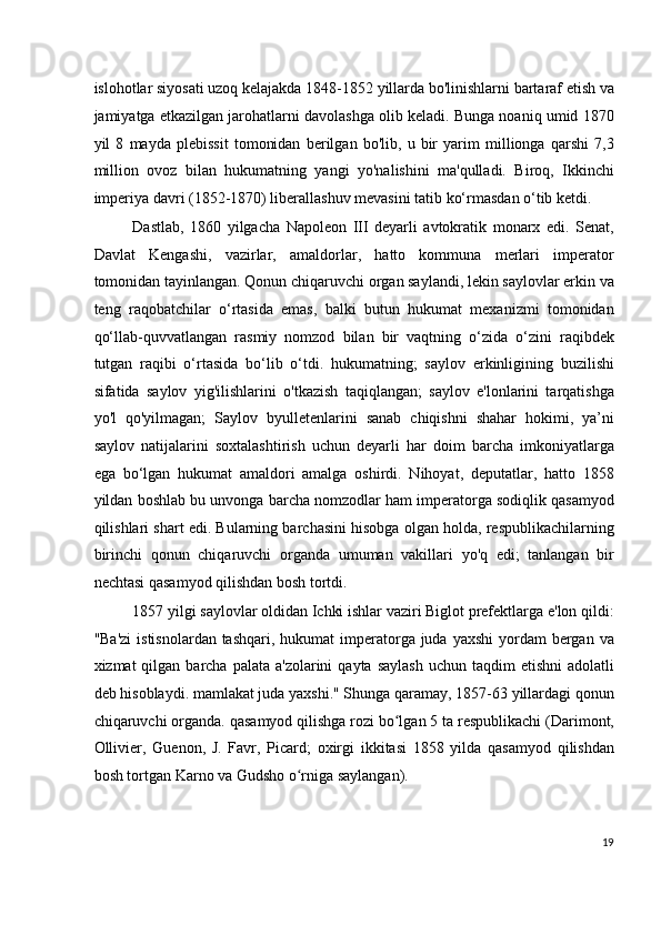 islohotlar siyosati uzoq kelajakda 1848-1852 yillarda bo'linishlarni bartaraf etish va
jamiyatga etkazilgan jarohatlarni davolashga olib keladi. Bunga noaniq umid 1870
yil   8   mayda   plebissit   tomonidan   berilgan   bo'lib,   u   bir   yarim   millionga   qarshi   7,3
million   ovoz   bilan   hukumatning   yangi   yo'nalishini   ma'qulladi.   Biroq,   Ikkinchi
imperiya davri (1852-1870) liberallashuv mevasini tatib ko‘rmasdan o‘tib ketdi.
Dastlab,   1860   yilgacha   Napoleon   III   deyarli   avtokratik   monarx   edi.   Senat,
Davlat   Kengashi,   vazirlar,   amaldorlar,   hatto   kommuna   merlari   imperator
tomonidan tayinlangan. Qonun chiqaruvchi organ saylandi, lekin saylovlar erkin va
teng   raqobatchilar   o‘rtasida   emas,   balki   butun   hukumat   mexanizmi   tomonidan
qo‘llab-quvvatlangan   rasmiy   nomzod   bilan   bir   vaqtning   o‘zida   o‘zini   raqibdek
tutgan   raqibi   o‘rtasida   bo‘lib   o‘tdi.   hukumatning;   saylov   erkinligining   buzilishi
sifatida   saylov   yig'ilishlarini   o'tkazish   taqiqlangan;   saylov   e'lonlarini   tarqatishga
yo'l   qo'yilmagan;   Saylov   byulletenlarini   sanab   chiqishni   shahar   hokimi,   ya’ni
saylov   natijalarini   soxtalashtirish   uchun   deyarli   har   doim   barcha   imkoniyatlarga
ega   bo‘lgan   hukumat   amaldori   amalga   oshirdi.   Nihoyat,   deputatlar,   hatto   1858
yildan boshlab bu unvonga barcha nomzodlar ham imperatorga sodiqlik qasamyod
qilishlari shart edi. Bularning barchasini hisobga olgan holda, respublikachilarning
birinchi   qonun   chiqaruvchi   organda   umuman   vakillari   yo'q   edi;   tanlangan   bir
nechtasi qasamyod qilishdan bosh tortdi.
1857 yilgi saylovlar oldidan Ichki ishlar vaziri Biglot prefektlarga e'lon qildi:
"Ba'zi  istisnolardan tashqari,  hukumat  imperatorga juda yaxshi  yordam  bergan va
xizmat  qilgan  barcha palata  a'zolarini   qayta  saylash  uchun  taqdim  etishni  adolatli
deb hisoblaydi. mamlakat juda yaxshi." Shunga qaramay, 1857-63 yillardagi qonun
chiqaruvchi organda. qasamyod qilishga rozi bo lgan 5 ta respublikachi (Darimont,ʻ
Ollivier,   Guenon,   J.   Favr,   Picard;   oxirgi   ikkitasi   1858   yilda   qasamyod   qilishdan
bosh tortgan Karno va Gudsho o rniga saylangan).	
ʻ
19
  