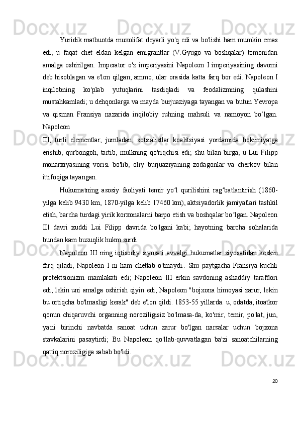 Yuridik matbuotda muxolifat deyarli yo'q edi va bo'lishi ham mumkin emas
edi;   u   faqat   chet   eldan   kelgan   emigrantlar   (V.Gyugo   va   boshqalar)   tomonidan
amalga   oshirilgan.   Imperator   o'z   imperiyasini   Napoleon   I   imperiyasining   davomi
deb hisoblagan va e'lon qilgan; ammo, ular orasida katta farq bor edi. Napoleon I
inqilobning   ko'plab   yutuqlarini   tasdiqladi   va   feodalizmning   qulashini
mustahkamladi; u dehqonlarga va mayda burjuaziyaga tayangan va butun Yevropa
va   qisman   Fransiya   nazarida   inqilobiy   ruhning   mahsuli   va   namoyon   bo‘lgan.
Napoleon
III,   turli   elementlar,   jumladan,   sotsialistlar   koalitsiyasi   yordamida   hokimiyatga
erishib,   qurbongoh,   tartib,   mulkning   qo'riqchisi   edi;   shu   bilan   birga,   u   Lui   Filipp
monarxiyasining   vorisi   bo'lib,   oliy   burjuaziyaning   zodagonlar   va   cherkov   bilan
ittifoqiga tayangan.
Hukumatning   asosiy   faoliyati   temir   yo l   qurilishini   rag batlantirish   (1860-ʻ ʻ
yilga kelib 9430 km, 1870-yilga kelib 17460 km), aktsiyadorlik jamiyatlari tashkil
etish, barcha turdagi yirik korxonalarni barpo etish va boshqalar bo lgan. Napoleon	
ʻ
III   davri   xuddi   Lui   Filipp   davrida   bo'lgani   kabi;   hayotning   barcha   sohalarida
bundan kam buzuqlik hukm surdi.
Napoleon   III   ning   iqtisodiy   siyosati   avvalgi   hukumatlar   siyosatidan   keskin
farq   qiladi,   Napoleon   I   ni   ham   chetlab   o'tmaydi..   Shu   paytgacha   Fransiya   kuchli
protektsionizm   mamlakati   edi;   Napoleon   III   erkin   savdoning   ashaddiy   tarafdori
edi, lekin uni amalga oshirish qiyin edi; Napoleon "bojxona himoyasi zarur, lekin
bu ortiqcha bo'lmasligi kerak" deb e'lon qildi. 1853-55 yillarda. u, odatda, itoatkor
qonun   chiqaruvchi   organning   noroziligisiz   bo'lmasa-da,   ko'mir,   temir,   po'lat,   jun,
ya'ni   birinchi   navbatda   sanoat   uchun   zarur   bo'lgan   narsalar   uchun   bojxona
stavkalarini   pasaytirdi;   Bu   Napoleon   qo'llab-quvvatlagan   ba'zi   sanoatchilarning
qattiq noroziligiga sabab bo'ldi.
20
  