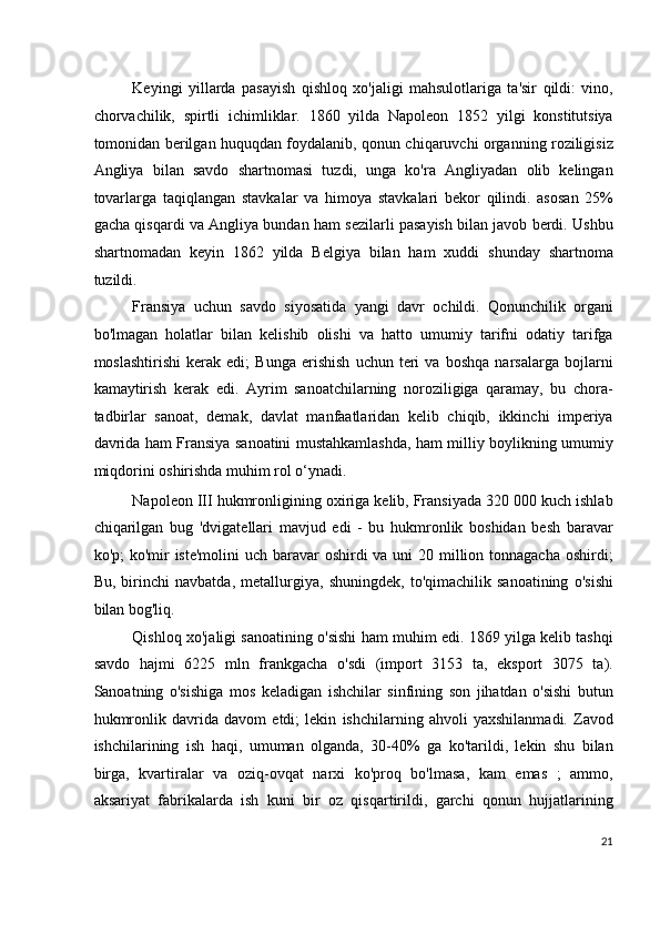 Keyingi   yillarda   pasayish   qishloq   xo'jaligi   mahsulotlariga   ta'sir   qildi:   vino,
chorvachilik,   spirtli   ichimliklar.   1860   yilda   Napoleon   1852   yilgi   konstitutsiya
tomonidan berilgan huquqdan foydalanib, qonun chiqaruvchi organning roziligisiz
Angliya   bilan   savdo   shartnomasi   tuzdi,   unga   ko'ra   Angliyadan   olib   kelingan
tovarlarga   taqiqlangan   stavkalar   va   himoya   stavkalari   bekor   qilindi.   asosan   25%
gacha qisqardi va Angliya bundan ham sezilarli pasayish bilan javob berdi. Ushbu
shartnomadan   keyin   1862   yilda   Belgiya   bilan   ham   xuddi   shunday   shartnoma
tuzildi.
Fransiya   uchun   savdo   siyosatida   yangi   davr   ochildi.   Qonunchilik   organi
bo'lmagan   holatlar   bilan   kelishib   olishi   va   hatto   umumiy   tarifni   odatiy   tarifga
moslashtirishi   kerak   edi;   Bunga   erishish   uchun   teri   va   boshqa   narsalarga   bojlarni
kamaytirish   kerak   edi.   Ayrim   sanoatchilarning   noroziligiga   qaramay,   bu   chora-
tadbirlar   sanoat,   demak,   davlat   manfaatlaridan   kelib   chiqib,   ikkinchi   imperiya
davrida ham Fransiya sanoatini mustahkamlashda, ham milliy boylikning umumiy
miqdorini oshirishda muhim rol o‘ynadi.
Napoleon III hukmronligining oxiriga kelib, Fransiyada 320 000 kuch ishlab
chiqarilgan   bug   'dvigatellari   mavjud   edi   -   bu   hukmronlik   boshidan   besh   baravar
ko'p; ko'mir  iste'molini  uch baravar oshirdi  va uni  20 million tonnagacha  oshirdi;
Bu,   birinchi   navbatda,   metallurgiya,   shuningdek,   to'qimachilik   sanoatining   o'sishi
bilan bog'liq.
Qishloq xo'jaligi sanoatining o'sishi ham muhim edi. 1869 yilga kelib tashqi
savdo   hajmi   6225   mln   frankgacha   o'sdi   (import   3153   ta,   eksport   3075   ta).
Sanoatning   o'sishiga   mos   keladigan   ishchilar   sinfining   son   jihatdan   o'sishi   butun
hukmronlik   davrida   davom   etdi;   lekin   ishchilarning   ahvoli   yaxshilanmadi.   Zavod
ishchilarining   ish   haqi,   umuman   olganda,   30-40%   ga   ko'tarildi,   lekin   shu   bilan
birga,   kvartiralar   va   oziq-ovqat   narxi   ko'proq   bo'lmasa,   kam   emas   ;   ammo,
aksariyat   fabrikalarda   ish   kuni   bir   oz   qisqartirildi,   garchi   qonun   hujjatlarining
21
  