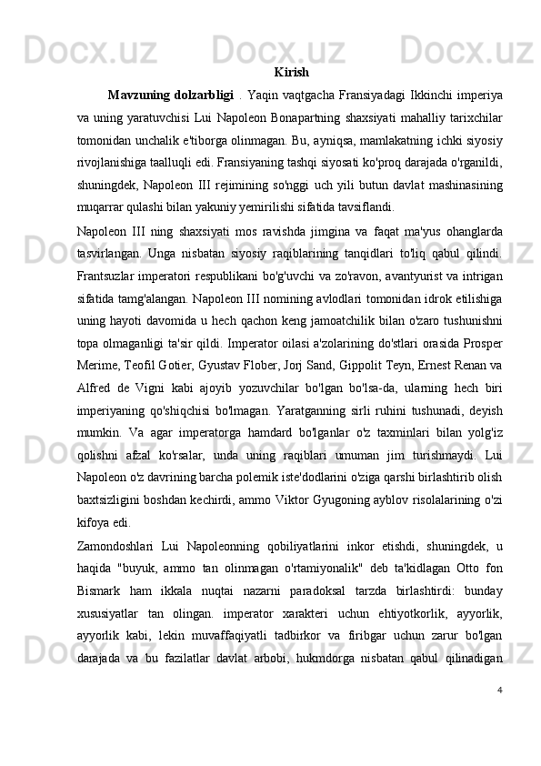 Kirish
Mavzuning   dolzarbligi   .   Yaqin   vaqtgacha   Fransiyadagi   Ikkinchi   imperiya
va   uning   yaratuvchisi   Lui   Napoleon   Bonapartning   shaxsiyati   mahalliy   tarixchilar
tomonidan unchalik e'tiborga olinmagan. Bu, ayniqsa, mamlakatning ichki siyosiy
rivojlanishiga taalluqli edi. Fransiyaning tashqi siyosati ko'proq darajada o'rganildi,
shuningdek,   Napoleon   III   rejimining   so'nggi   uch   yili   butun   davlat   mashinasining
muqarrar qulashi bilan yakuniy yemirilishi sifatida tavsiflandi.
Napoleon   III   ning   shaxsiyati   mos   ravishda   jimgina   va   faqat   ma'yus   ohanglarda
tasvirlangan.   Unga   nisbatan   siyosiy   raqiblarining   tanqidlari   to'liq   qabul   qilindi.
Frantsuzlar  imperatori respublikani bo'g'uvchi  va zo'ravon, avantyurist va intrigan
sifatida tamg'alangan. Napoleon III nomining avlodlari tomonidan idrok etilishiga
uning hayoti   davomida u  hech  qachon  keng jamoatchilik  bilan o'zaro  tushunishni
topa olmaganligi ta'sir  qildi. Imperator oilasi  a'zolarining do'stlari  orasida Prosper
Merime, Teofil Gotier, Gyustav Flober, Jorj Sand, Gippolit Teyn, Ernest Renan va
Alfred   de   Vigni   kabi   ajoyib   yozuvchilar   bo'lgan   bo'lsa-da,   ularning   hech   biri
imperiyaning   qo'shiqchisi   bo'lmagan.   Yaratganning   sirli   ruhini   tushunadi,   deyish
mumkin.   Va   agar   imperatorga   hamdard   bo'lganlar   o'z   taxminlari   bilan   yolg'iz
qolishni   afzal   ko'rsalar,   unda   uning   raqiblari   umuman   jim   turishmaydi.   Lui
Napoleon o'z davrining barcha polemik iste'dodlarini o'ziga qarshi birlashtirib olish
baxtsizligini boshdan kechirdi, ammo Viktor Gyugoning ayblov risolalarining o'zi
kifoya edi.
Zamondoshlari   Lui   Napoleonning   qobiliyatlarini   inkor   etishdi,   shuningdek,   u
haqida   "buyuk,   ammo   tan   olinmagan   o'rtamiyonalik"   deb   ta'kidlagan   Otto   fon
Bismark   ham   ikkala   nuqtai   nazarni   paradoksal   tarzda   birlashtirdi:   bunday
xususiyatlar   tan   olingan.   imperator   xarakteri   uchun   ehtiyotkorlik,   ayyorlik,
ayyorlik   kabi,   lekin   muvaffaqiyatli   tadbirkor   va   firibgar   uchun   zarur   bo'lgan
darajada   va   bu   fazilatlar   davlat   arbobi,   hukmdorga   nisbatan   qabul   qilinadigan
4
  