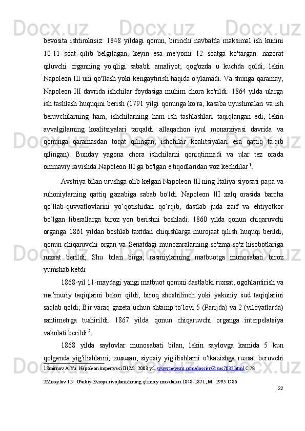 bevosita   ishtirokisiz:   1848   yildagi   qonun,   birinchi   navbatda   maksimal   ish   kunini
10-11   soat   qilib   belgilagan,   keyin   esa   me'yorni   12   soatga   ko'targan.   nazorat
qiluvchi   organning   yo'qligi   sababli   amaliyot;   qog'ozda   u   kuchda   qoldi,   lekin
Napoleon III uni qo'llash yoki kengaytirish haqida o'ylamadi. Va shunga qaramay,
Napoleon  III   davrida  ishchilar   foydasiga  muhim   chora  ko'rildi:  1864  yilda  ularga
ish tashlash huquqini berish (1791 yilgi qonunga ko'ra, kasaba uyushmalari va ish
beruvchilarning   ham,   ishchilarning   ham   ish   tashlashlari   taqiqlangan   edi,   lekin
avvalgilarning   koalitsiyalari   tarqaldi.   allaqachon   iyul   monarxiyasi   davrida   va
qonunga   qaramasdan   toqat   qilingan,   ishchilar   koalitsiyalari   esa   qattiq   ta'qib
qilingan).   Bunday   yagona   chora   ishchilarni   qoniqtirmadi   va   ular   tez   orada
ommaviy ravishda Napoleon III ga bo'lgan e'tiqodlaridan voz kechdilar  1
.
Avstriya bilan urushga olib kelgan Napoleon III ning Italiya siyosati papa va
ruhoniylarning   qattiq   g'azabiga   sabab   bo'ldi.   Napoleon   III   xalq   orasida   barcha
qo‘llab-quvvatlovlarini   yo‘qotishidan   qo‘rqib,   dastlab   juda   zaif   va   ehtiyotkor
bo‘lgan   liberallarga   biroz   yon   berishni   boshladi.   1860   yilda   qonun   chiqaruvchi
organga   1861   yildan   boshlab   taxtdan   chiqishlarga   murojaat   qilish   huquqi   berildi,
qonun  chiqaruvchi   organ   va   Senatdagi   munozaralarning  so'zma-so'z   hisobotlariga
ruxsat   berildi;   Shu   bilan   birga,   rasmiylarning   matbuotga   munosabati   biroz
yumshab ketdi.
1868-yil 11-maydagi yangi matbuot qonuni dastlabki ruxsat, ogohlantirish va
ma muriy   taqiqlarni   bekor   qildi,   biroq   shoshilinch   yoki   yakuniy   sud   taqiqlariniʼ
saqlab qoldi; Bir varaq gazeta uchun shtamp to‘lovi 5 (Parijda) va 2 (viloyatlarda)
santimetrga   tushirildi.   1867   yilda   qonun   chiqaruvchi   organga   interpelatsiya
vakolati berildi  2
.
1868   yilda   saylovlar   munosabati   bilan,   lekin   saylovga   kamida   5   kun
qolganda   yig'ilishlarni,   xususan,   siyosiy   yig'ilishlarni   o'tkazishga   ruxsat   beruvchi
1 Smirnov A.Yu. Napoleon imperiyasi III.M.: 2003 yil,  www.newsru.com/dossier/Frans7032.html   C 78
2 Mixaylov I.N. G'arbiy Evropa rivojlanishining ijtimoiy masalalari 1848-1871, M.: 1995 C 86  
22
  