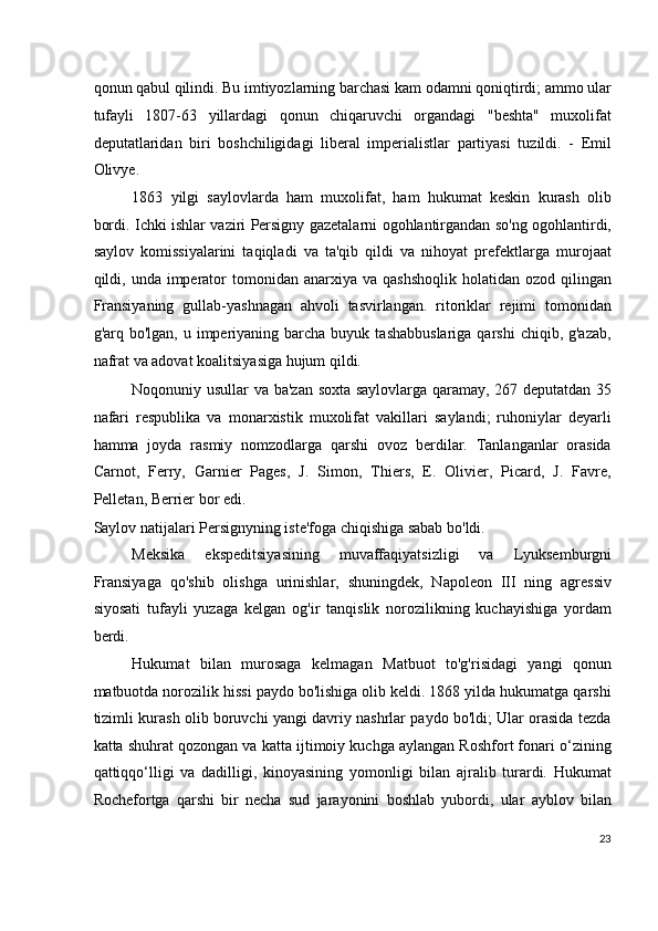 qonun qabul qilindi. Bu imtiyozlarning barchasi kam odamni qoniqtirdi; ammo ular
tufayli   1807-63   yillardagi   qonun   chiqaruvchi   organdagi   "beshta"   muxolifat
deputatlaridan   biri   boshchiligidagi   liberal   imperialistlar   partiyasi   tuzildi.   -   Emil
Olivye.
1863   yilgi   saylovlarda   ham   muxolifat,   ham   hukumat   keskin   kurash   olib
bordi. Ichki ishlar vaziri Persigny gazetalarni ogohlantirgandan so'ng ogohlantirdi,
saylov   komissiyalarini   taqiqladi   va   ta'qib   qildi   va   nihoyat   prefektlarga   murojaat
qildi, unda  imperator  tomonidan  anarxiya va  qashshoqlik   holatidan  ozod  qilingan
Fransiyaning   gullab-yashnagan   ahvoli   tasvirlangan.   ritoriklar   rejimi   tomonidan
g'arq bo'lgan,  u  imperiyaning  barcha  buyuk  tashabbuslariga  qarshi   chiqib, g'azab,
nafrat va adovat koalitsiyasiga hujum qildi.
Noqonuniy usullar va ba'zan soxta saylovlarga qaramay, 267 deputatdan 35
nafari   respublika   va   monarxistik   muxolifat   vakillari   saylandi;   ruhoniylar   deyarli
hamma   joyda   rasmiy   nomzodlarga   qarshi   ovoz   berdilar.   Tanlanganlar   orasida
Carnot,   Ferry,   Garnier   Pages,   J.   Simon,   Thiers,   E.   Olivier,   Picard,   J.   Favre,
Pelletan, Berrier bor edi.
Saylov natijalari Persignyning iste'foga chiqishiga sabab bo'ldi.
Meksika   ekspeditsiyasining   muvaffaqiyatsizligi   va   Lyuksemburgni
Fransiyaga   qo'shib   olishga   urinishlar,   shuningdek,   Napoleon   III   ning   agressiv
siyosati   tufayli   yuzaga   kelgan   og'ir   tanqislik   norozilikning   kuchayishiga   yordam
berdi.
Hukumat   bilan   murosaga   kelmagan   Matbuot   to'g'risidagi   yangi   qonun
matbuotda norozilik hissi paydo bo'lishiga olib keldi. 1868 yilda hukumatga qarshi
tizimli kurash olib boruvchi yangi davriy nashrlar paydo bo'ldi; Ular orasida tezda
katta shuhrat qozongan va katta ijtimoiy kuchga aylangan Roshfort fonari o‘zining
qattiqqo‘lligi   va   dadilligi,   kinoyasining   yomonligi   bilan   ajralib   turardi.   Hukumat
Rochefortga   qarshi   bir   necha   sud   jarayonini   boshlab   yubordi,   ular   ayblov   bilan
23
  