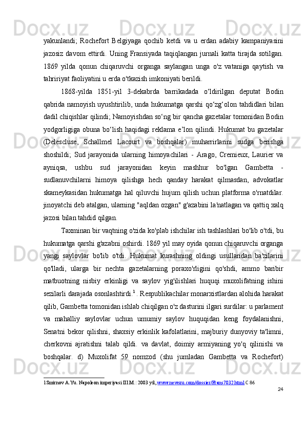 yakunlandi;   Rochefort   Belgiyaga   qochib   ketdi   va   u   erdan   adabiy   kampaniyasini
jazosiz   davom   ettirdi.   Uning   Fransiyada   taqiqlangan   jurnali   katta   tirajda   sotilgan.
1869   yilda   qonun   chiqaruvchi   organga   saylangan   unga   o'z   vataniga   qaytish   va
tahririyat faoliyatini u erda o'tkazish imkoniyati berildi.
1868-yilda   1851-yil   3-dekabrda   barrikadada   o‘ldirilgan   deputat   Bodin
qabrida namoyish uyushtirilib, unda hukumatga qarshi qo‘zg‘olon tahdidlari bilan
dadil chiqishlar qilindi; Namoyishdan so‘ng bir qancha gazetalar tomonidan Bodin
yodgorligiga   obuna  bo‘lish   haqidagi   reklama   e’lon  qilindi.  Hukumat   bu  gazetalar
(Delescluse,   Schallmel   Lacourt   va   boshqalar)   muharrirlarini   sudga   berishga
shoshildi;   Sud   jarayonida   ularning   himoyachilari   -   Arago,   Cremieux,   Laurier   va
ayniqsa,   ushbu   sud   jarayonidan   keyin   mashhur   bo'lgan   Gambetta   -
sudlanuvchilarni   himoya   qilishga   hech   qanday   harakat   qilmasdan,   advokatlar
skameykasidan   hukumatga   hal   qiluvchi   hujum   qilish   uchun   platforma   o'rnatdilar.
jinoyatchi deb atalgan, ularning "aqldan ozgan" g'azabini la'natlagan va qattiq xalq
jazosi bilan tahdid qilgan.
Taxminan bir vaqtning o'zida ko'plab ishchilar ish tashlashlari bo'lib o'tdi, bu
hukumatga qarshi g'azabni oshirdi. 1869 yil may oyida qonun chiqaruvchi organga
yangi   saylovlar   bo'lib   o'tdi.   Hukumat   kurashning   oldingi   usullaridan   ba'zilarini
qo'lladi,   ularga   bir   nechta   gazetalarning   poraxo'rligini   qo'shdi,   ammo   baribir
matbuotning   nisbiy   erkinligi   va   saylov   yig'ilishlari   huquqi   muxolifatning   ishini
sezilarli darajada osonlashtirdi. 1  
. Respublikachilar monarxistlardan alohida harakat
qilib, Gambetta tomonidan ishlab chiqilgan o'z dasturini ilgari surdilar: u parlament
va   mahalliy   saylovlar   uchun   umumiy   saylov   huquqidan   keng   foydalanishni,
Senatni   bekor   qilishni,   shaxsiy   erkinlik   kafolatlarini,   majburiy   dunyoviy   ta'limni,
cherkovni   ajratishni   talab   qildi.   va   davlat,   doimiy   armiyaning   yo'q   qilinishi   va
boshqalar.   d)   Muxolifat   59   nomzod   (shu   jumladan   Gambetta   va   Rochefort)
1 Smirnov A.Yu. Napoleon imperiyasi III.M.: 2003 yil,  www.newsru.com/dossier/Frans7032.html   C 86
24
  