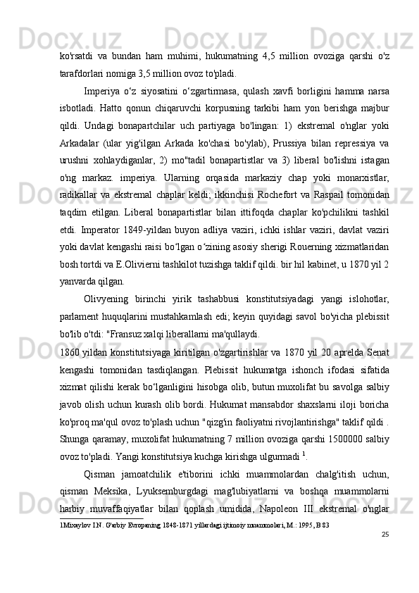 ko'rsatdi   va   bundan   ham   muhimi,   hukumatning   4,5   million   ovoziga   qarshi   o'z
tarafdorlari nomiga 3,5 million ovoz to'pladi.
Imperiya   o‘z   siyosatini   o‘zgartirmasa,   qulash   xavfi   borligini   hamma   narsa
isbotladi.   Hatto   qonun   chiqaruvchi   korpusning   tarkibi   ham   yon   berishga   majbur
qildi.   Undagi   bonapartchilar   uch   partiyaga   bo'lingan:   1)   ekstremal   o'nglar   yoki
Arkadalar   (ular   yig'ilgan   Arkada   ko'chasi   bo'ylab),   Prussiya   bilan   repressiya   va
urushni   xohlaydiganlar,   2)   mo''tadil   bonapartistlar   va   3)   liberal   bo'lishni   istagan
o'ng   markaz.   imperiya.   Ularning   orqasida   markaziy   chap   yoki   monarxistlar,
radikallar   va   ekstremal   chaplar   keldi;   ikkinchisi   Rochefort   va   Raspail   tomonidan
taqdim   etilgan.   Liberal   bonapartistlar   bilan   ittifoqda   chaplar   ko'pchilikni   tashkil
etdi.   Imperator   1849-yildan   buyon   adliya   vaziri,   ichki   ishlar   vaziri,   davlat   vaziri
yoki davlat kengashi raisi bo lgan o zining asosiy sherigi Rouerning xizmatlaridanʻ ʻ
bosh tortdi va E.Olivierni tashkilot tuzishga taklif qildi. bir hil kabinet, u 1870 yil 2
yanvarda qilgan.
Olivyening   birinchi   yirik   tashabbusi   konstitutsiyadagi   yangi   islohotlar,
parlament huquqlarini mustahkamlash edi; keyin quyidagi savol bo'yicha plebissit
bo'lib o'tdi: "Fransuz xalqi liberallarni ma'qullaydi.
1860  yildan  konstitutsiyaga   kiritilgan  o'zgartirishlar   va  1870  yil   20  aprelda   Senat
kengashi   tomonidan   tasdiqlangan.   Plebissit   hukumatga   ishonch   ifodasi   sifatida
xizmat qilishi kerak bo‘lganligini hisobga olib, butun muxolifat bu savolga salbiy
javob olish uchun kurash  olib bordi. Hukumat  mansabdor  shaxslarni  iloji  boricha
ko'proq ma'qul ovoz to'plash uchun "qizg'in faoliyatni rivojlantirishga" taklif qildi .
Shunga qaramay, muxolifat hukumatning 7 million ovoziga qarshi 1500000 salbiy
ovoz to'pladi. Yangi konstitutsiya kuchga kirishga ulgurmadi  1
.
Qisman   jamoatchilik   e'tiborini   ichki   muammolardan   chalg'itish   uchun,
qisman   Meksika,   Lyuksemburgdagi   mag'lubiyatlarni   va   boshqa   muammolarni
harbiy   muvaffaqiyatlar   bilan   qoplash   umidida,   Napoleon   III   ekstremal   o'nglar
1 Mixaylov I.N. G'arbiy Evropaning 1848-1871 yillardagi ijtimoiy muammolari, M.: 1995, B 83  
25