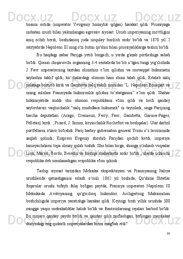 bosimi   ostida   (imperator   Yevgeniy   homiylik   qilgan)   harakat   qildi.   Prussiyaga
nisbatan urush bilan yakunlangan agressiv siyosat. Urush imperiyaning mo'rtligini
aniq   ochib   berdi;   boshidanoq   juda   noqulay   burilish   sodir   bo'ldi   va   1870   yil   2
sentyabrda Napoleon III ning o'zi butun qo'shin bilan prussiyaliklarga taslim bo'ldi.
Bu   haqdagi   xabar   Parijga   yetib   borgach,   u   yerda   g'azab   portlashiga   sabab
bo'ldi. Qonun chiqaruvchi organning 3-4 sentabrda bo lib o tgan tungi yig ilishidaʻ ʻ ʻ
J.   Favr   imperatorning   taxtdan   olinishini   e lon   qilishni   va   muvaqqat   hukumatni	
ʼ
saylashni   taklif   qildi,   ko chalardagi   olomon   ham   shuni   talab   qildi;   Ertalab   xalq	
ʻ
palataga bostirib kirdi va Gambetta xalq vakili nomidan “L. Napoleon Bonapart va
uning   sulolasi   Fransiyada   hukmronlik   qilishni   to‘xtatganini”   e’lon   qildi.   Shahar
hokimiyatida   xuddi   shu   olomon   respublikani   e'lon   qildi   va   hech   qanday
saylovlarsiz   vaqtinchalik   "xalq   mudofaasi   hukumati"   ni   tayinladi,   unga   Parijning
barcha   deputatlari   (Arago,   Cremieux,   Ferry,   Favr,   Gambetta,   Garnier-Pages,
Pelletan) kirdi. , Picard, J. Simon, keyinchalik Rochefort va boshqalar). Ular darhol
portfellarni o'zaro bo'lishdi. Parij harbiy gubernatori general Troxu o‘z lavozimida
saqlab   qolindi;   Empress   Evgeniy   shoshib   Parijdan   qochib   ketdi;   imperiya
himoyachilarni topa olmay qulab tushdi. Shu bilan birga, shunga o'xshash voqealar
Lion, Marsel, Bordo, Besedin va boshqa shaharlarda sodir bo'ldi , ularda uchinchi
respublika deb nomlanadigan respublika e'lon qilindi .
Tashqi   siyosat   tarixidan   Meksika   ekspeditsiyasi   va   Fransiyaning   Italiya
urushlarida   qatnashganini   eslash   o‘rinli.   1862   yil   boshida,   Qo'shma   Shtatlar
fuqarolar   urushi   tufayli   falaj   bo'lgan   paytda,   Fransiya   imperatori   Napoleon   III
Meksikada   Avstriyaning   qo'g'irchoq   hukmdori   Archgertsog   Maksimilian
boshchiligida   imperiya   yaratishga   harakat   qildi.   Keyingi   besh   yillik   urushda   300
mingga   yaqin   meksikaliklar   halok   bo'ldi   va   frantsuzlarning   rejalari   barbod   bo'ldi.
Bu   mojaro   qanday   paydo   bo'ldi   va   qanday   qilib   zaiflashgan,   bo'lingan   mamlakat
dunyodagi eng qudratli imperiyalardan birini mag'lub etdi?
26
  