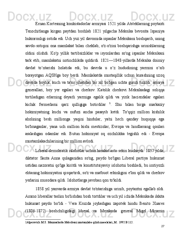 Ernan Kortesning konkistadorlar armiyasi 1521 yilda Atsteklarning poytaxti
Tenochitlanga   kirgan   paytdan   boshlab   1821   yilgacha   Meksika   bevosita   Ispaniya
hukmronligi ostida edi. Uch yuz yil davomida ispanlar Meksikani boshqarib, uning
savdo-sotiqini   ona   mamlakat   bilan   cheklab,   o'z-o'zini   boshqarishga   urinishlarning
oldini   olishdi.   Ko'p   yillik   tartibsizliklar   va   isyonlardan   so'ng   ispanlar   Meksikani
tark etib, mamlakatni  notinchlikda qoldirdi. 1821—1848-yillarda Meksika doimiy
davlat   to ntarishi   holatida   edi,   bu   davrda   u   o z   hududining   yarmini   o sibʻ ʻ ʻ
borayotgan   AQSHga   boy   berdi.   Mamlakatda   mustaqillik   uchun   kurashning   uzoq
davrida  boylik, kuch  va ta'sir  jihatidan bir  xil  bo'lgan  uchta guruh tuzildi:  armiya
generallari,   boy   yer   egalari   va   cherkov.   Katolik   cherkovi   Meksikadagi   soliqqa
tortiladigan   erlarning   deyarli   yarmiga   egalik   qildi   va   yirik   haciendalar   egalari
kichik   fermerlarni   qarz   qulligiga   botirdilar   1
.   Shu   bilan   birga   markaziy
hokimiyatning   kuchi   va   nufuzi   ancha   pasayib   ketdi.   To'qqiz   million   kishilik
aholining   besh   millionga   yaqini   hindular,   ya'ni   hech   qanday   huquqqa   ega
bo'lmaganlar,   yana   uch   million   kishi   mestizolar,   Evropa   va   hindlarning   qonlari
aralashgan   odamlar   edi.   Butun   hokimiyat   oq   ozchilikka   tegishli   edi   -   Evropa
mustamlakachilarining bir million avlodi.
Liberal-demokratik islohotlar uchun harakat asta-sekin kuchaydi. 1857 yilda,
diktator   Santa   Anna   qulaganidan   so'ng,   paydo   bo'lgan   Liberal   partiya   hukumat
ustidan nazoratni qo'lga kiritdi va konstitutsiyaviy islohotni boshladi, bu imtiyozli
elitaning hokimiyatini qisqartirdi, so'z va matbuot erkinligini e'lon qildi va cherkov
yerlarini musodara qildi. Islohotlarga javoban qon to'kildi.
1858 yil yanvarda armiya davlat  to'ntarishiga urinib, poytaxtni egallab oldi.
Ammo liberallar taslim bo'lishdan bosh tortdilar va uch yil ichida Meksikada ikkita
hukumat   paydo   bo'ldi   -   Vera   Kruzda   joylashgan   zapotek   hindu   Benito   Xuares
(1806-1872)   boshchiligidagi   liberal   va   Mexikoda   general   Migel   Miramin
1 Alperovich M.S.   Memuarlarda Meksikani mustamlaka qilish masalalari, M.: 1992 B 112.  
27
  