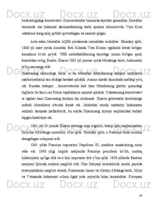 boshchiligidagi konservativ. Konservatorlar tomonida tajribali generallar, liberallar
tomonida   esa   hukumat   daromadlarining   katta   qismini   ta'minlovchi   Vera   Kruz
odatlarini keng xalq qo'llab-quvvatlagan va nazorat qilgan.
Asta-sekin   liberallar   AQSh   yordamida   ustunlikka   erishdilar.   Shunday   qilib,
1860   yil   mart   oyida   Amerika   floti   Kubada   Vera   Kruzni   egallashi   kerak   bo'lgan
kemalarni   to'sib   qo'ydi.   7000   meksikaliklarning   hayotiga   zomin   bo'lgan   qonli
kurashdan so'ng, Benito Xuarez 1861 yil yanvar oyida Mexikoga kirib, hukumatni
to'liq nazoratga oldi.
Xuaresning   ishonchiga   ko'ra,   u   va   liberallar   Meksikaning   xalqaro   moliyaviy
majburiyatlarini tan olishga harakat qilishdi. Ammo ularda shunchaki mablag' yo'q
edi.   Bundan   tashqari   ,   konservatorlar   hali   ham   Mexikoning   g'arbiy   qismidagi
tog'larni va San-Luis Potosi tepaliklarini nazorat qilishdi. Yukatanning konservativ
er   egalari   ham   Xuaresning   kuchini   tan   olishmadi.   Xuares   gubernator   kreslolariga
nufuzli   liberallarni   o'tirishi   kerak   edi.   Islohotlar   urushi   markaziy   hukumatni
sezilarli   darajada   zaiflashtirdi,   bu   aslida   Xuarezning   siyosiy   raqiblaridan   tashkil
topgan koalitsiya edi.
1861 yil 26 iyunda Xuares devorga orqa o'girilib, tashqi qarz majburiyatlari
bo'yicha to'lovlarga moratoriy e'lon qildi. Shunday qilib, u Fransiya bilan urushni
alangalagan uchqunni urdi.
1861   yilda   Fransiya   imperatori   Napoleon   III,   mashhur   amakisining   nomi
otda   edi.   1848   yilgi   inqilob   natijasida   Fransiya   prezidenti   bo lib,   mutlaqʻ
hokimiyatni qo lga oldi va o zini imperator deb e lon qildi. 1850-yillarda frantsuz	
ʻ ʻ ʼ
armiyasi   Qrimda   ruslarni   mag'lub   etdi.   Ular   Italiyani   birlashtirish   urushi   paytida
avstriyaliklarni mag'lub etishdi. Frantsuzlar Jazoir va G'arbiy Afrikaga kirib, Xitoy
va   Vetnamda   hokimiyat   uchun   ilgak   yoki   ayyorlik   bilan   kurashdilar.   Evropani
28