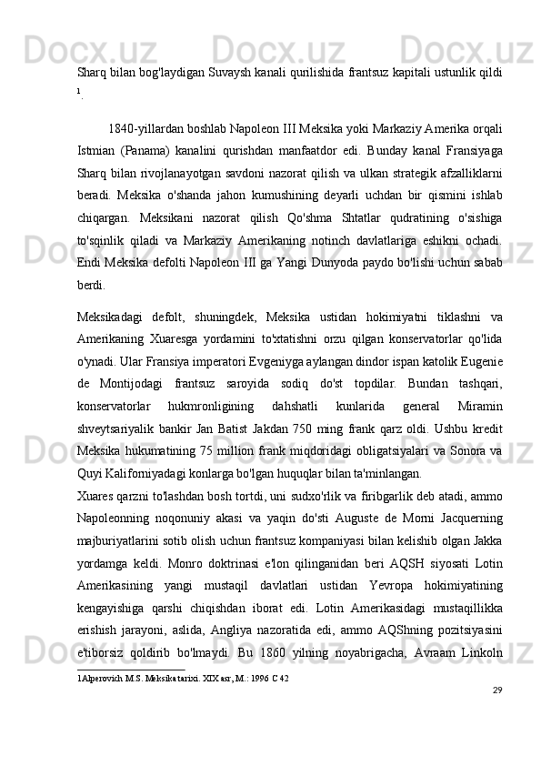 Sharq bilan bog'laydigan Suvaysh kanali qurilishida frantsuz kapitali ustunlik qildi
1
.
1840-yillardan boshlab Napoleon III Meksika yoki Markaziy Amerika orqali
Istmian   (Panama)   kanalini   qurishdan   manfaatdor   edi.   Bunday   kanal   Fransiyaga
Sharq bilan rivojlanayotgan savdoni  nazorat  qilish  va ulkan strategik afzalliklarni
beradi.   Meksika   o'shanda   jahon   kumushining   deyarli   uchdan   bir   qismini   ishlab
chiqargan.   Meksikani   nazorat   qilish   Qo'shma   Shtatlar   qudratining   o'sishiga
to'sqinlik   qiladi   va   Markaziy   Amerikaning   notinch   davlatlariga   eshikni   ochadi.
Endi Meksika defolti Napoleon III ga Yangi Dunyoda paydo bo'lishi uchun sabab
berdi.
Meksikadagi   defolt,   shuningdek,   Meksika   ustidan   hokimiyatni   tiklashni   va
Amerikaning   Xuaresga   yordamini   to'xtatishni   orzu   qilgan   konservatorlar   qo'lida
o'ynadi. Ular Fransiya imperatori Evgeniyga aylangan dindor ispan katolik Eugenie
de   Montijodagi   frantsuz   saroyida   sodiq   do'st   topdilar.   Bundan   tashqari,
konservatorlar   hukmronligining   dahshatli   kunlarida   general   Miramin
shveytsariyalik   bankir   Jan   Batist   Jakdan   750   ming   frank   qarz   oldi.   Ushbu   kredit
Meksika  hukumatining 75 million frank miqdoridagi  obligatsiyalari  va Sonora va
Quyi Kaliforniyadagi konlarga bo'lgan huquqlar bilan ta'minlangan.
Xuares qarzni to'lashdan bosh tortdi, uni sudxo'rlik va firibgarlik deb atadi, ammo
Napoleonning   noqonuniy   akasi   va   yaqin   do'sti   Auguste   de   Morni   Jacquerning
majburiyatlarini sotib olish uchun frantsuz kompaniyasi bilan kelishib olgan Jakka
yordamga   keldi.   Monro   doktrinasi   e'lon   qilinganidan   beri   AQSH   siyosati   Lotin
Amerikasining   yangi   mustaqil   davlatlari   ustidan   Yevropa   hokimiyatining
kengayishiga   qarshi   chiqishdan   iborat   edi.   Lotin   Amerikasidagi   mustaqillikka
erishish   jarayoni,   aslida,   Angliya   nazoratida   edi,   ammo   AQShning   pozitsiyasini
e'tiborsiz   qoldirib   bo'lmaydi.   Bu   1860   yilning   noyabrigacha,   Avraam   Linkoln
1 Alperovich M.S. Meksika tarixi. XIX asr, M.: 1996 C 42  
29
  