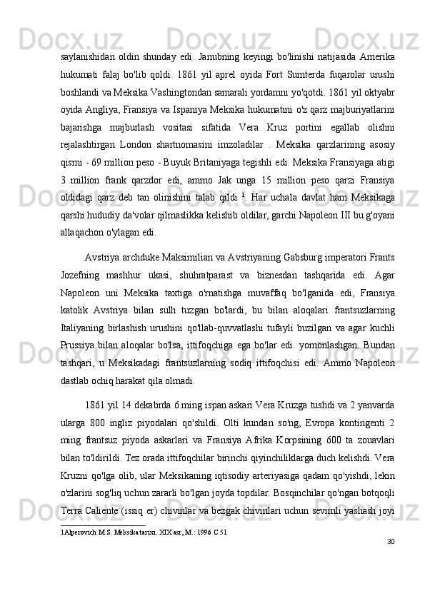 saylanishidan   oldin   shunday   edi.   Janubning   keyingi   bo'linishi   natijasida   Amerika
hukumati   falaj   bo'lib   qoldi.   1861   yil   aprel   oyida   Fort   Sumterda   fuqarolar   urushi
boshlandi va Meksika Vashingtondan samarali yordamni yo'qotdi. 1861 yil oktyabr
oyida Angliya, Fransiya va Ispaniya Meksika hukumatini o'z qarz majburiyatlarini
bajarishga   majburlash   vositasi   sifatida   Vera   Kruz   portini   egallab   olishni
rejalashtirgan   London   shartnomasini   imzoladilar   .   Meksika   qarzlarining   asosiy
qismi - 69 million peso - Buyuk Britaniyaga tegishli edi. Meksika Fransiyaga atigi
3   million   frank   qarzdor   edi,   ammo   Jak   unga   15   million   peso   qarzi   Fransiya
oldidagi   qarz   deb   tan   olinishini   talab   qildi   1
.   Har   uchala   davlat   ham   Meksikaga
qarshi hududiy da'volar qilmaslikka kelishib oldilar, garchi Napoleon III bu g'oyani
allaqachon o'ylagan edi.
Avstriya archduke Maksimilian va Avstriyaning Gabsburg imperatori Frants
Jozefning   mashhur   ukasi,   shuhratparast   va   biznesdan   tashqarida   edi.   Agar
Napoleon   uni   Meksika   taxtiga   o'rnatishga   muvaffaq   bo'lganida   edi,   Fransiya
katolik   Avstriya   bilan   sulh   tuzgan   bo'lardi,   bu   bilan   aloqalari   frantsuzlarning
Italiyaning   birlashish   urushini   qo'llab-quvvatlashi   tufayli   buzilgan   va   agar   kuchli
Prussiya   bilan   aloqalar   bo'lsa,   ittifoqchiga   ega   bo'lar   edi.   yomonlashgan.   Bundan
tashqari,   u   Meksikadagi   frantsuzlarning   sodiq   ittifoqchisi   edi.   Ammo   Napoleon
dastlab ochiq harakat qila olmadi.
1861 yil 14 dekabrda 6 ming ispan askari Vera Kruzga tushdi va 2 yanvarda
ularga   800   ingliz   piyodalari   qo'shildi.   Olti   kundan   so'ng,   Evropa   kontingenti   2
ming   frantsuz   piyoda   askarlari   va   Fransiya   Afrika   Korpsining   600   ta   zouavlari
bilan to'ldirildi. Tez orada ittifoqchilar birinchi qiyinchiliklarga duch kelishdi. Vera
Kruzni  qo'lga olib, ular Meksikaning  iqtisodiy arteriyasiga qadam qo'yishdi, lekin
o'zlarini sog'liq uchun zararli bo'lgan joyda topdilar. Bosqinchilar qo'ngan botqoqli
Terra Caliente (issiq er) chivinlar va bezgak chivinlari uchun sevimli yashash joyi
1 Alperovich M.S. Meksika tarixi. XIX asr, M.: 1996 C 51  
30
  