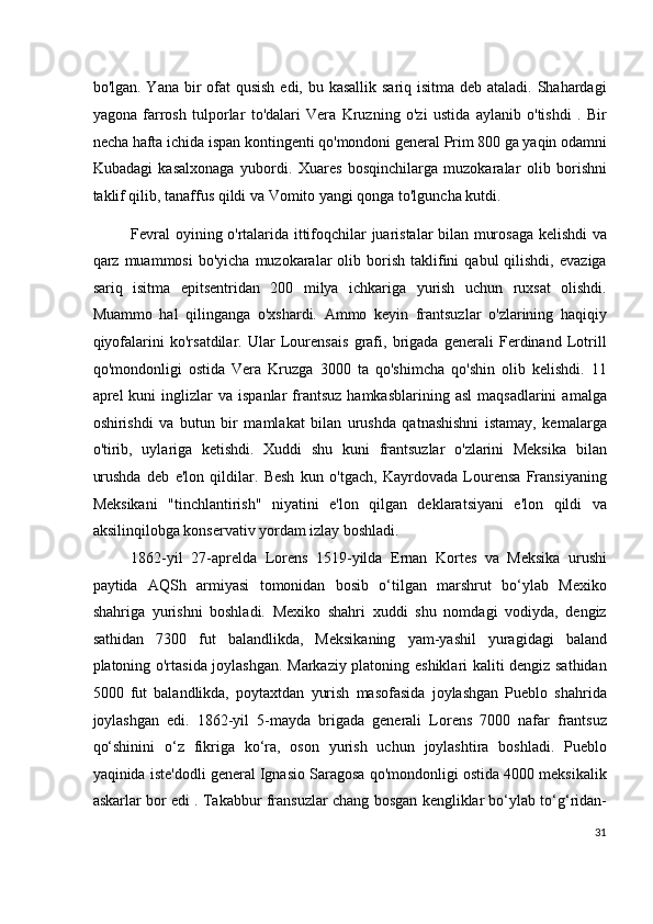 bo'lgan. Yana bir  ofat  qusish edi, bu kasallik sariq isitma deb ataladi. Shahardagi
yagona   farrosh   tulporlar   to'dalari   Vera   Kruzning   o'zi   ustida   aylanib   o'tishdi   .   Bir
necha hafta ichida ispan kontingenti qo'mondoni general Prim 800 ga yaqin odamni
Kubadagi   kasalxonaga   yubordi.   Xuares   bosqinchilarga   muzokaralar   olib   borishni
taklif qilib, tanaffus qildi va Vomito yangi qonga to'lguncha kutdi.
Fevral oyining o'rtalarida ittifoqchilar juaristalar bilan murosaga kelishdi va
qarz  muammosi  bo'yicha   muzokaralar  olib  borish  taklifini  qabul  qilishdi,   evaziga
sariq   isitma   epitsentridan   200   milya   ichkariga   yurish   uchun   ruxsat   olishdi.
Muammo   hal   qilinganga   o'xshardi.   Ammo   keyin   frantsuzlar   o'zlarining   haqiqiy
qiyofalarini   ko'rsatdilar.   Ular   Lourensais   grafi,   brigada   generali   Ferdinand   Lotrill
qo'mondonligi   ostida   Vera   Kruzga   3000   ta   qo'shimcha   qo'shin   olib   kelishdi.   11
aprel   kuni   inglizlar  va  ispanlar   frantsuz  hamkasblarining   asl  maqsadlarini   amalga
oshirishdi   va   butun   bir   mamlakat   bilan   urushda   qatnashishni   istamay,   kemalarga
o'tirib,   uylariga   ketishdi.   Xuddi   shu   kuni   frantsuzlar   o'zlarini   Meksika   bilan
urushda   deb   e'lon   qildilar.   Besh   kun   o'tgach,   Kayrdovada   Lourensa   Fransiyaning
Meksikani   "tinchlantirish"   niyatini   e'lon   qilgan   deklaratsiyani   e'lon   qildi   va
aksilinqilobga konservativ yordam izlay boshladi.
1862-yil   27-aprelda   Lorens   1519-yilda   Ernan   Kortes   va   Meksika   urushi
paytida   AQSh   armiyasi   tomonidan   bosib   o‘tilgan   marshrut   bo‘ylab   Mexiko
shahriga   yurishni   boshladi.   Mexiko   shahri   xuddi   shu   nomdagi   vodiyda,   dengiz
sathidan   7300   fut   balandlikda,   Meksikaning   yam-yashil   yuragidagi   baland
platoning o'rtasida joylashgan. Markaziy platoning eshiklari kaliti dengiz sathidan
5000   fut   balandlikda,   poytaxtdan   yurish   masofasida   joylashgan   Pueblo   shahrida
joylashgan   edi.   1862-yil   5-mayda   brigada   generali   Lorens   7000   nafar   frantsuz
qo‘shinini   o‘z   fikriga   ko‘ra,   oson   yurish   uchun   joylashtira   boshladi.   Pueblo
yaqinida iste'dodli general Ignasio Saragosa qo'mondonligi ostida 4000 meksikalik
askarlar bor edi . Takabbur fransuzlar chang bosgan kengliklar bo‘ylab to‘g‘ridan-
31
  