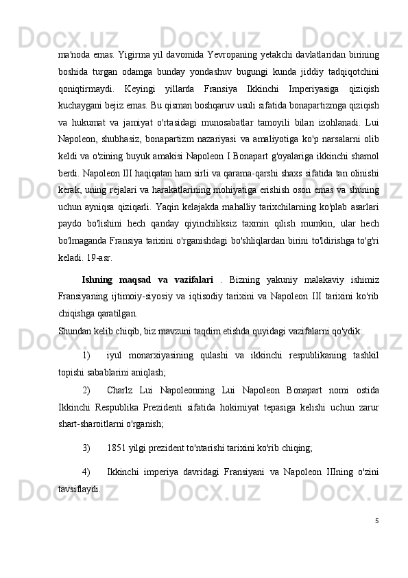 ma'noda emas. Yigirma yil davomida Yevropaning yetakchi davlatlaridan birining
boshida   turgan   odamga   bunday   yondashuv   bugungi   kunda   jiddiy   tadqiqotchini
qoniqtirmaydi.   Keyingi   yillarda   Fransiya   Ikkinchi   Imperiyasiga   qiziqish
kuchaygani bejiz emas. Bu qisman boshqaruv usuli sifatida bonapartizmga qiziqish
va   hukumat   va   jamiyat   o'rtasidagi   munosabatlar   tamoyili   bilan   izohlanadi.   Lui
Napoleon,   shubhasiz,   bonapartizm   nazariyasi   va   amaliyotiga   ko'p   narsalarni   olib
keldi va o'zining buyuk amakisi Napoleon I Bonapart g'oyalariga ikkinchi shamol
berdi. Napoleon III haqiqatan ham sirli va qarama-qarshi shaxs sifatida tan olinishi
kerak, uning rejalari va harakatlarining mohiyatiga erishish oson emas va shuning
uchun  ayniqsa   qiziqarli.   Yaqin  kelajakda   mahalliy   tarixchilarning   ko'plab   asarlari
paydo   bo'lishini   hech   qanday   qiyinchiliksiz   taxmin   qilish   mumkin,   ular   hech
bo'lmaganda Fransiya tarixini o'rganishdagi bo'shliqlardan birini to'ldirishga to'g'ri
keladi. 19-asr.
Ishning   maqsad   va   vazifalari   .   Bizning   yakuniy   malakaviy   ishimiz
Fransiyaning   ijtimoiy-siyosiy   va   iqtisodiy   tarixini   va   Napoleon   III   tarixini   ko'rib
chiqishga qaratilgan.
Shundan kelib chiqib, biz mavzuni taqdim etishda quyidagi vazifalarni qo'ydik:
1) iyul   monarxiyasining   qulashi   va   ikkinchi   respublikaning   tashkil
topishi sabablarini aniqlash;
2) Charlz   Lui   Napoleonning   Lui   Napoleon   Bonapart   nomi   ostida
Ikkinchi   Respublika   Prezidenti   sifatida   hokimiyat   tepasiga   kelishi   uchun   zarur
shart-sharoitlarni o'rganish;
3) 1851 yilgi prezident to'ntarishi tarixini ko'rib chiqing;
4) Ikkinchi   imperiya   davridagi   Fransiyani   va   Napoleon   IIIning   o'zini
tavsiflaydi.
5
  