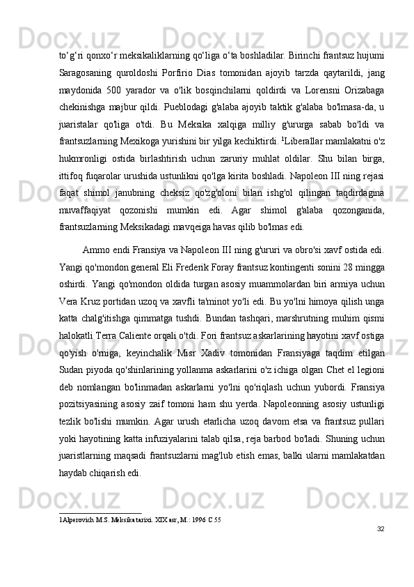 to‘g‘ri qonxo‘r meksikaliklarning qo‘liga o‘ta boshladilar. Birinchi frantsuz hujumi
Saragosaning   quroldoshi   Porfirio   Dias   tomonidan   ajoyib   tarzda   qaytarildi,   jang
maydonida   500   yarador   va   o'lik   bosqinchilarni   qoldirdi   va   Lorensni   Orizabaga
chekinishga   majbur   qildi.   Pueblodagi   g'alaba   ajoyib   taktik   g'alaba   bo'lmasa-da,   u
juaristalar   qo'liga   o'tdi.   Bu   Meksika   xalqiga   milliy   g'ururga   sabab   bo'ldi   va
frantsuzlarning Mexikoga yurishini bir yilga kechiktirdi.  1
Liberallar mamlakatni o'z
hukmronligi   ostida   birlashtirish   uchun   zaruriy   muhlat   oldilar.   Shu   bilan   birga,
ittifoq fuqarolar urushida ustunlikni qo'lga kirita boshladi. Napoleon III ning rejasi
faqat   shimol   janubning   cheksiz   qo'zg'oloni   bilan   ishg'ol   qilingan   taqdirdagina
muvaffaqiyat   qozonishi   mumkin   edi.   Agar   shimol   g'alaba   qozonganida,
frantsuzlarning Meksikadagi mavqeiga havas qilib bo'lmas edi.
Ammo endi Fransiya va Napoleon III ning g'ururi va obro'si xavf ostida edi.
Yangi qo'mondon general Eli Frederik Foray frantsuz kontingenti sonini 28 mingga
oshirdi. Yangi  qo'mondon oldida turgan asosiy  muammolardan biri  armiya uchun
Vera Kruz portidan uzoq va xavfli ta'minot yo'li edi. Bu yo'lni himoya qilish unga
katta   chalg'itishga   qimmatga   tushdi.   Bundan   tashqari,   marshrutning   muhim   qismi
halokatli Terra Caliente orqali o'tdi. Fori frantsuz askarlarining hayotini xavf ostiga
qo'yish   o'rniga,   keyinchalik   Misr   Xadiv   tomonidan   Fransiyaga   taqdim   etilgan
Sudan piyoda qo'shinlarining yollanma askarlarini o'z ichiga olgan Chet el legioni
deb   nomlangan   bo'linmadan   askarlarni   yo'lni   qo'riqlash   uchun   yubordi.   Fransiya
pozitsiyasining   asosiy   zaif   tomoni   ham   shu   yerda.   Napoleonning   asosiy   ustunligi
tezlik   bo'lishi   mumkin.   Agar   urush   etarlicha   uzoq   davom   etsa   va   frantsuz   pullari
yoki hayotining katta infuziyalarini talab qilsa, reja barbod bo'ladi. Shuning uchun
juaristlarning maqsadi frantsuzlarni mag'lub etish emas, balki ularni mamlakatdan
haydab chiqarish edi.
1 Alperovich M.S. Meksika tarixi. XIX asr, M.: 1996 C 55  
32
  