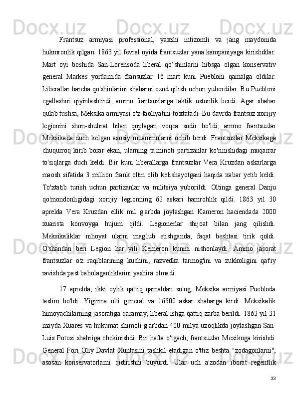 Frantsuz   armiyasi   professional,   yaxshi   intizomli   va   jang   maydonida
hukmronlik qilgan. 1863 yil fevral oyida frantsuzlar yana kampaniyaga kirishdilar.
Mart   oyi   boshida   San-Lorensoda   liberal   qo‘shinlarni   hibsga   olgan   konservativ
general   Markes   yordamida   fransuzlar   16   mart   kuni   Puebloni   qamalga   oldilar.
Liberallar barcha qo'shinlarini shaharni ozod qilish uchun yubordilar. Bu Puebloni
egallashni   qiyinlashtirdi,   ammo   frantsuzlarga   taktik   ustunlik   berdi.   Agar   shahar
qulab tushsa, Meksika armiyasi o'z faoliyatini to'xtatadi. Bu davrda frantsuz xorijiy
legionini   shon-shuhrat   bilan   qoplagan   voqea   sodir   bo'ldi,   ammo   frantsuzlar
Meksikada   duch   kelgan   asosiy   muammolarni   ochib   berdi.   Frantsuzlar   Meksikaga
chuqurroq   kirib   borar   ekan,   ularning   ta'minoti   partizanlar   ko'rinishidagi   muqarrar
to'siqlarga   duch   keldi.   Bir   kuni   liberallarga   frantsuzlar   Vera   Kruzdan   askarlarga
maosh   sifatida   3   million   frank   oltin   olib   kelishayotgani   haqida   xabar   yetib   keldi.
To'xtatib   turish   uchun   partizanlar   va   militsiya   yuborildi.   Oltinga   general   Danju
qo'mondonligidagi   xorijiy   legionning   62   askari   hamrohlik   qildi.   1863   yil   30
aprelda   Vera   Kruzdan   ellik   mil   g'arbda   joylashgan   Kameron   haciendada   2000
xuarista   konvoyga   hujum   qildi.   Legionerlar   shijoat   bilan   jang   qilishdi.
Meksikaliklar   nihoyat   ularni   mag'lub   etishganda,   faqat   beshtasi   tirik   qoldi.
O'shandan   beri   Legion   har   yili   Kemeron   kunini   nishonlaydi.   Ammo   jasorat
frantsuzlar   o'z   raqiblarining   kuchini,   razvedka   tarmog'ini   va   zukkoligini   qat'iy
ravishda past baholaganliklarini yashira olmadi.
17   aprelda,   ikki   oylik   qattiq   qamaldan   so'ng,   Meksika   armiyasi   Puebloda
taslim   bo'ldi.   Yigirma   olti   general   va   16500   askar   shaharga   kirdi.   Meksikalik
himoyachilarning jasoratiga qaramay, liberal ishga qattiq zarba berildi. 1863 yil 31
mayda Xuares va hukumat shimoli-g'arbdan 400 milya uzoqlikda joylashgan San-
Luis Potosi shahriga chekinishdi. Bir hafta o'tgach, frantsuzlar Mexikoga kirishdi.
General   Fori   Oliy   Davlat   Xuntasini   tashkil   etadigan   o'ttiz   beshta   "zodagonlarni",
asosan   konservatorlarni   qidirishni   buyurdi.   Ular   uch   a'zodan   iborat   regentlik
33
  