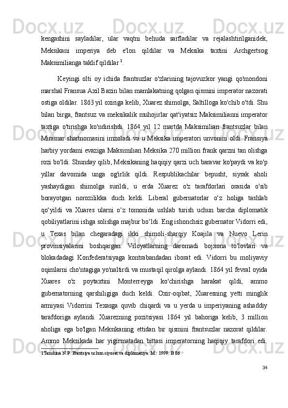 kengashini   sayladilar,   ular   vaqtni   behuda   sarfladilar   va   rejalashtirilganidek,
Meksikani   imperiya   deb   e'lon   qildilar   va   Meksika   taxtini   Archgertsog
Maksimilianga taklif qildilar  1
.
Keyingi   olti   oy   ichida   frantsuzlar   o'zlarining   tajovuzkor   yangi   qo'mondoni
marshal Fransua Axil Bazin bilan mamlakatning qolgan qismini imperator nazorati
ostiga oldilar. 1863 yil oxiriga kelib, Xuarez shimolga, Saltilloga ko'chib o'tdi. Shu
bilan birga, frantsuz va meksikalik muhojirlar qat'iyatsiz Maksimilianni  imperator
taxtiga   o'tirishga   ko'ndirishdi.   1864   yil   12   martda   Maksimilian   frantsuzlar   bilan
Miramar shartnomasini imzoladi va u Meksika  imperatori unvonini oldi. Fransiya
harbiy yordami evaziga Maksimilian Meksika 270 million frank qarzni tan olishga
rozi bo'ldi. Shunday qilib, Meksikaning haqiqiy qarzi uch baravar ko'paydi va ko'p
yillar   davomida   unga   og'irlik   qildi.   Respublikachilar   bepusht,   siyrak   aholi
yashaydigan   shimolga   surildi,   u   erda   Xuarez   o'z   tarafdorlari   orasida   o'sib
borayotgan   norozilikka   duch   keldi.   Liberal   gubernatorlar   o‘z   holiga   tashlab
qo‘yildi   va   Xuares   ularni   o‘z   tomonida   ushlab   turish   uchun   barcha   diplomatik
qobiliyatlarini ishga solishga majbur bo‘ldi. Eng ishonchsiz gubernator Vidorri edi,
u   Texas   bilan   chegaradagi   ikki   shimoli-sharqiy   Koajila   va   Nuevo   Lerin
provinsiyalarini   boshqargan.   Viloyatlarning   daromadi   bojxona   to'lovlari   va
blokadadagi   Konfederatsiyaga   kontrabandadan   iborat   edi.   Vidorri   bu   moliyaviy
oqimlarni cho'ntagiga yo'naltirdi va mustaqil qirolga aylandi. 1864 yil fevral oyida
Xuares   o'z   poytaxtini   Monterreyga   ko'chirishga   harakat   qildi,   ammo
gubernatorning   qarshiligiga   duch   keldi.   Oxir-oqibat,   Xuaresning   yetti   minglik
armiyasi   Vidorrini   Texasga   quvib   chiqardi   va   u   yerda   u   imperiyaning   ashaddiy
tarafdoriga   aylandi.   Xuarezning   pozitsiyasi   1864   yil   bahoriga   kelib,   3   million
aholiga   ega   bo'lgan   Meksikaning   ettidan   bir   qismini   frantsuzlar   nazorat   qildilar.
Ammo   Meksikada   har   yigirmatadan   bittasi   imperatorning   haqiqiy   tarafdori   edi.
1 Tanshina N.P. Frantsiya uchun siyosat va diplomatiya..M.: 1999. B 86
 
34
  