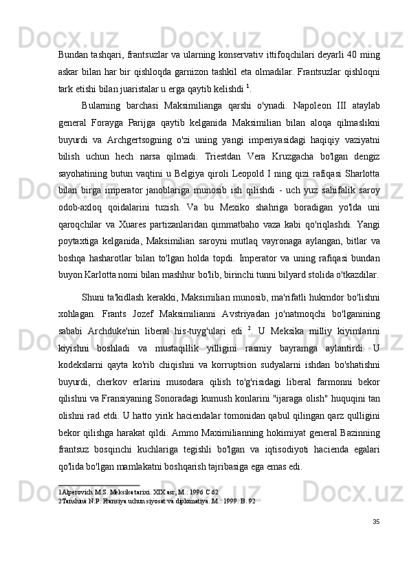 Bundan tashqari, frantsuzlar va ularning konservativ ittifoqchilari deyarli 40 ming
askar  bilan har bir qishloqda garnizon tashkil  eta olmadilar. Frantsuzlar  qishloqni
tark etishi bilan juaristalar u erga qaytib kelishdi  1
.
Bularning   barchasi   Maksimilianga   qarshi   o'ynadi.   Napoleon   III   ataylab
general   Forayga   Parijga   qaytib   kelganida   Maksimilian   bilan   aloqa   qilmaslikni
buyurdi   va   Archgertsogning   o'zi   uning   yangi   imperiyasidagi   haqiqiy   vaziyatni
bilish   uchun   hech   narsa   qilmadi.   Triestdan   Vera   Kruzgacha   bo'lgan   dengiz
sayohatining   butun  vaqtini   u  Belgiya   qiroli   Leopold  I   ning   qizi   rafiqasi   Sharlotta
bilan   birga   imperator   janoblariga   munosib   ish   qilishdi   -   uch   yuz   sahifalik   saroy
odob-axloq   qoidalarini   tuzish.   Va   bu   Mexiko   shahriga   boradigan   yo'lda   uni
qaroqchilar   va   Xuares   partizanlaridan   qimmatbaho   vaza   kabi   qo'riqlashdi.   Yangi
poytaxtiga   kelganida,   Maksimilian   saroyni   mutlaq   vayronaga   aylangan,   bitlar   va
boshqa   hasharotlar   bilan   to'lgan   holda   topdi.   Imperator   va   uning   rafiqasi   bundan
buyon Karlotta nomi bilan mashhur bo'lib, birinchi tunni bilyard stolida o'tkazdilar.
Shuni ta'kidlash kerakki, Maksimilian munosib, ma'rifatli hukmdor bo'lishni
xohlagan.   Frants   Jozef   Maksimilianni   Avstriyadan   jo'natmoqchi   bo'lganining
sababi   Archduke'nin   liberal   his-tuyg'ulari   edi   2
.   U   Meksika   milliy   kiyimlarini
kiyishni   boshladi   va   mustaqillik   yilligini   rasmiy   bayramga   aylantirdi.   U
kodekslarni   qayta   ko'rib   chiqishni   va   korruptsion   sudyalarni   ishdan   bo'shatishni
buyurdi,   cherkov   erlarini   musodara   qilish   to'g'risidagi   liberal   farmonni   bekor
qilishni va Fransiyaning Sonoradagi kumush konlarini "ijaraga olish" huquqini tan
olishni rad etdi. U hatto yirik haciendalar tomonidan qabul qilingan qarz qulligini
bekor qilishga harakat qildi. Ammo Maximilianning hokimiyat general Bazinning
frantsuz   bosqinchi   kuchlariga   tegishli   bo'lgan   va   iqtisodiyoti   hacienda   egalari
qo'lida bo'lgan mamlakatni boshqarish tajribasiga ega emas edi.
1 Alperovich M.S. Meksika tarixi. XIX asr, M.: 1996 C 62  
2 Tanshina N.P. Fransiya uchun siyosat va diplomatiya..M.: 1999. B. 92
 
35
  