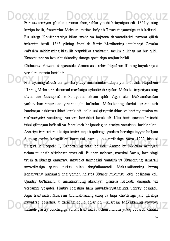 Fransuz armiyasi g'alaba qozonar ekan, ishlar yaxshi ketayotgan edi. 1864 yilning
kuziga kelib, frantsuzlar Meksika ko'rfazi bo'ylab Texas chegarasiga etib kelishdi.
Bu   ularga   Konfederatsiya   bilan   savdo   va   bojxona   daromadlarini   nazorat   qilish
imkonini   berdi.   1865   yilning   fevralida   Bazin   Mexikoning   janubidagi   Oaxaka
qal'asida   sakkiz   ming   kishilik   respublika   armiyasini   taslim   qilishga   majbur   qildi.
Xuares uzoq va bepusht shimoliy shtatga qochishga majbur bo'ldi.
Chihuahua Arizona chegarasida. Ammo asta-sekin Napoleon III ning buyuk rejasi
yoriqlar ko'rsata boshladi.
Fransiyaning ahvoli bir  qancha jiddiy muammolar  tufayli yomonlashdi. Napoleon
III ning Meksikani  daromad manbaiga aylantirish rejalari Meksika imperiyasining
o'zini   o'zi   boshqarish   imkoniyatini   istisno   qildi.   Agar   ular   Maksimiliandan
yashovchan   imperator   yaratmoqchi   bo'lsalar,   Meksikaning   davlat   qarzini   uch
barobarga oshirmasliklari kerak edi, balki uni qisqartirishlari va haqiqiy armiya va
ma'muriyatni   yaratishga   yordam   berishlari   kerak   edi.   Ular   hech   qachon   birinchi
ishni qilmagan bo'lardi va faqat kech bo'lgandagina armiya yaratishni boshladilar .
Avstriya imperatori akasiga taxtni saqlab qolishga yordam berishga tayyor bo'lgan
6   ming   nafar   ko'ngillilar   korpusini   tuzdi   ,   bu   tuzilishga   yana   1200   kishini
Belgiyalik   Leopold   I,   Karlottaning   otasi   qo'shdi.   Ammo   bu   Meksika   armiyasi
uchun   munosib   o'rinbosar   emas   edi.   Bundan   tashqari,   marshal   Bazin,   Jazoirdagi
urush   tajribasiga   qaramay,   razvedka   tarmog'ini   yaratish   va   Xuaresning   samarali
razvedkasiga   qarshi   turish   bilan   shug'ullanmadi.   Maksimilianning   buzuq
konservativ   hukumati   eng   yomon   holatda   Xuares   hukumati   kabi   bo'lingan   edi.
Qanday   bo'lmasin,   u   mamlakatning   aksariyat   qismida   halokatli   darajada   tez
yordamni   yo'qotdi.   Harbiy   logistika   ham   muvaffaqiyatsizlikka   uchray   boshladi.
Agar   frantsuzlar   Xuaresni   Chihuahuaning   uzoq   va   taqir   cho'llariga   jalb   qilishga
muvaffaq   bo'lishsa,   u   zararsiz   bo'lib   qolar   edi.   Xuaresni   Meksikaning   yovvoyi
shimoli-g'arbiy burchagiga surish frantsuzlar  uchun muhim yutuq bo'lardi, chunki
36
  