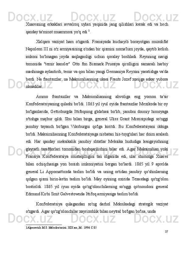 Xuaresning   erkaklari   avvalroq   uylari   yaqinida   jang   qilishlari   kerak   edi   va   hech
qanday ta'minot muammosi yo'q edi  1
.
Xalqaro   vaziyat   ham   o'zgardi.   Fransiyada   kuchayib   borayotgan   muxolifat
Napoleon III ni o'z armiyasining o'ndan bir qismini noma'lum joyda, qaytib kelish
imkoni   bo'lmagan   joyda   saqlaganligi   uchun   qoralay   boshladi.   Reynning   narigi
tomonida   "temir   kansler"   Otto   fon   Bismark   Prussiya   qirolligini   samarali   harbiy
mashinaga aylantirib, temir va qon bilan yangi Germaniya Reyxini yaratishga va'da
berdi. Na frantsuzlar, na Maksimilianning ukasi Frants Jozef xorijga askar yubora
olmadilar.
Ammo   frantsuzlar   va   Maksimilianning   ahvoliga   eng   yomon   ta'sir
Konfederatsiyaning qulashi bo'ldi. 1863 yil iyul oyida frantsuzlar Mexikoda bir oy
bo'lganlarida,   Gettisburgda   Ittifoqning   g'alabasi   bo'lib,   janubni   doimiy   himoyaga
o'tishga   majbur   qildi.   Shu   bilan   birga,   general   Uliss   Grant   Missisipidagi   so'nggi
janubiy   tayanch   bo'lgan   Viksburgni   qo'lga   kiritdi.   Bu   Konfederatsiyani   ikkiga
bo'ldi. Maksimilianning Konfederatsiyaga nisbatan his-tuyg'ulari har doim aralash
edi.   Har   qanday   meksikalik   janubiy   shtatlar   Meksika   hududiga   kengayishning
g'ayratli   tarafdorlari   tomonidan   boshqarilishini   bilar   edi.   Agar   Maksimilian   yoki
Fransiya   Konfederatsiya   mustaqilligini   tan   olganida   edi,   ular   shimolga   Xuares
bilan   ochiqchasiga   yon   bosish   imkoniyatini   bergan   bo'lardi.   1865   yil   9   aprelda
general   Li   Appomattoxda   taslim   bo'ldi   va   uning   ortidan   janubiy   qo'shinlarning
qolgan   qismi   birin-ketin   taslim   bo'ldi.   May   oyining   oxirida   Texasdagi   qo'zg'olon
bostirildi.   1865   yil   iyun   oyida   qo'zg'olonchilarning   so'nggi   qo'mondoni   general
Edmund Kirbi Smit Galvestownda Ittifoq armiyasiga taslim bo'ldi.
Konfederatsiya   qulagandan   so'ng   darhol   Meksikadagi   strategik   vaziyat
o'zgardi. Agar qo'zg'olonchilar xayrixohlik bilan neytral bo'lgan bo'lsa, unda
1 Alperovich M.S. Meksika tarixi. XIX asr, M.: 1996 C 85  
37
  