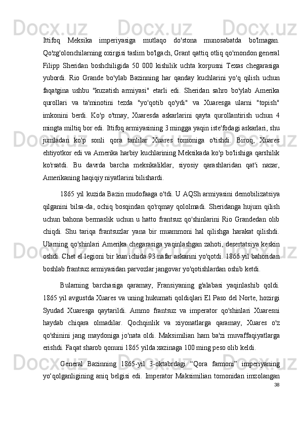 Ittifoq   Meksika   imperiyasiga   mutlaqo   do'stona   munosabatda   bo'lmagan.
Qo'zg'olonchilarning oxirgisi taslim bo'lgach, Grant qattiq otliq qo'mondon general
Filipp   Sheridan   boshchiligida   50   000   kishilik   uchta   korpusni   Texas   chegarasiga
yubordi.   Rio   Grande   bo'ylab   Bazinning   har   qanday   kuchlarini   yo'q   qilish   uchun
faqatgina   ushbu   "kuzatish   armiyasi"   etarli   edi.   Sheridan   sahro   bo'ylab   Amerika
qurollari   va   ta'minotini   tezda   "yo'qotib   qo'ydi"   va   Xuaresga   ularni   "topish"
imkonini   berdi.   Ko'p   o'tmay,   Xuaresda   askarlarini   qayta   qurollantirish   uchun   4
mingta miltiq bor edi. Ittifoq armiyasining 3 mingga yaqin iste'fodagi askarlari, shu
jumladan   ko'p   sonli   qora   tanlilar   Xuares   tomoniga   o'tishdi.   Biroq,   Xuares
ehtiyotkor edi va Amerika harbiy kuchlarining Meksikada ko'p bo'lishiga qarshilik
ko'rsatdi.   Bu   davrda   barcha   meksikaliklar,   siyosiy   qarashlaridan   qat'i   nazar,
Amerikaning haqiqiy niyatlarini bilishardi.
1865 yil kuzida Bazin mudofaaga o'tdi. U AQSh armiyasini demobilizatsiya
qilganini   bilsa-da,  ochiq  bosqindan   qo'rqmay  qololmadi.  Sheridanga  hujum   qilish
uchun   bahona   bermaslik   uchun   u   hatto   frantsuz   qo'shinlarini   Rio   Grandedan   olib
chiqdi.   Shu   tariqa   frantsuzlar   yana   bir   muammoni   hal   qilishga   harakat   qilishdi.
Ularning qo'shinlari Amerika chegarasiga yaqinlashgan zahoti, desertatsiya keskin
oshdi. Chet el legioni bir kun ichida 93 nafar askarini yo'qotdi. 1866 yil bahoridan
boshlab frantsuz armiyasidan parvozlar jangovar yo'qotishlardan oshib ketdi.
Bularning   barchasiga   qaramay,   Fransiyaning   g'alabasi   yaqinlashib   qoldi.
1865 yil avgustda Xuares va uning hukumati qoldiqlari El Paso del Norte, hozirgi
Syudad   Xuaresga   qaytarildi.   Ammo   frantsuz   va   imperator   qo'shinlari   Xuaresni
haydab   chiqara   olmadilar.   Qochqinlik   va   xiyonatlarga   qaramay,   Xuares   o'z
qo'shinini   jang   maydoniga   jo'nata   oldi.   Maksimilian   ham   ba'zi   muvaffaqiyatlarga
erishdi. Faqat sharob qonuni 1865 yilda xazinaga 100 ming peso olib keldi.
General   Bazinning   1865-yil   3-oktabrdagi   “Qora   farmoni”   imperiyaning
yo‘qolganligining   aniq  belgisi   edi.   Imperator   Maksimilian   tomonidan   imzolangan
38
  