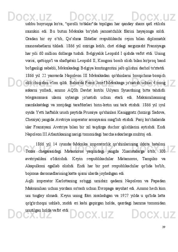 ushbu   buyruqqa   ko'ra,   "qurolli   to'dalar"da   topilgan   har   qanday   shaxs   qatl   etilishi
mumkin   edi.   Bu   butun   Meksika   bo'ylab   jamoatchilik   fikrini   hayajonga   soldi.
Oradan   bir   oy   o‘tib,   Qo‘shma   Shtatlar   respublikachi   rejim   bilan   diplomatik
munosabatlarni   tikladi.   1866   yil   oxiriga   kelib,   chet   eldagi   sarguzasht   Fransiyaga
har  yili  60  million  dollarga  tushdi.  Belgiyalik  Leopold  I  qishda  vafot  etdi.  Uning
vorisi, qattiqqo'l va shafqatsiz Leopold II, Kongoni bosib olish bilan ko'proq band
bo'lganligi sababli, Meksikadagi Belgiya kontingentini jalb qilishni darhol to'xtatdi.
1866   yil   22   yanvarda   Napoleon   III   Meksikadan   qo'shinlarni   bosqichma-bosqich
olib chiqishni  e'lon qildi. Bahorda Frans  Jozef Meksikaga  jo'natish  uchun 4 ming
askarni   yolladi,   ammo   AQSh   Davlat   kotibi   Uilyam   Syuardning   bitta   tahdidli
telegrammasi   ularni   uylariga   jo'natish   uchun   etarli   edi.   Maksimilianning
mamlakatdagi   va   xorijdagi   tarafdorlari   birin-ketin   uni   tark   etishdi.   1866   yil   iyul
oyida Yetti haftalik urush paytida Prussiya qo'shinlari Kaniggratz (hozirgi Sadova,
Chexiya) jangida Avstriya imperator armiyasini mag'lub etishdi. Parij ko'chalarida
ular   Fransiyani   Avstriya   bilan   bir   xil   taqdirga   duchor   qilishlarini   aytishdi.   Endi
Napoleon III Atlantikaning narigi tomonidagi barcha askarlarga muhtoj edi.
1866   yil   14   iyunda   Meksika   imperatorlik   qo'shinlarining   ikkita   bataloni
Texas   chegarasidagi   Matamoros   yaqinidagi   jangda   Xuaristalarga   o'tib,   300
avstriyalikni   o'ldirishdi.   Keyin   respublikachilar   Matamoros,   Tampiko   va
Akapulkoni   egallab   olishdi.   Endi   har   bir   port   respublikachilar   qo'lida   bo'lib,
bojxona daromadlarining katta qismi ularda joylashgan edi.
Aqlli   imperator   Karlottaning   so'nggi   umidsiz   qadami   Napoleon   va   Papadan
Maksimilian uchun yordam so'rash uchun Evropaga sayohat edi. Ammo hech kim
uni   tinglay   olmadi.   Keyin   uning   fikri   xiralashgan   va   1927   yilda   u   qo'lida   latta
qo'g'irchoqni   ushlab,   xuddi   eri   kabi   gapirgan   holda,   qasrdagi   hamma   tomonidan
unutilgan holda vafot etdi.
39
  