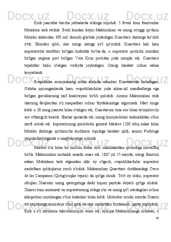 Endi   juaristlar   barcha   jabhalarda   oldinga   siljishdi.   5   fevral   kuni   frantsuzlar
Mexikoni   tark   etishdi.   Besh   kundan   keyin   Maksimilian   va   uning   so'nggi   qo'shini
Mexiko shahridan  300 mil  shimoli-g'arbda joylashgan  Kuaretaro shahriga ko'chib
o'tdi.   Shunday   qilib,   ular   oxirgi   xatoga   yo'l   qo'yishdi.   Kuaretaro   hali   ham
imperatorlik   tarafdori   bo'lgan   hududda   bo'lsa-da,   u   imperator   qochishi   mumkin
bo'lgan   yagona   port   bo'lgan   Vera   Kruz   portidan   juda   uzoqda   edi.   Cuaretaro
tepaliklar   bilan   o'ralgan   vodiyda   joylashgan.   Oxirgi   harakat   uchun   sahna
tayyorlandi.
Respublika   armiyasining   uchta   alohida   ustunlari   Kuaretaroda   birlashgan.
G'alaba   qozonganlarida   ham,   respublikachilar   juda   xilma-xil   manfaatlarga   ega
bo'lgan   guruhlarning   zaif   koalitsiyasi   bo'lib   qolishdi.   Ammo   Maksimilian   endi
ularning   farqlaridan   o'z   maqsadlari   uchun   foydalanishga   ulgurmadi.   Mart   oyiga
kelib u 30 ming juarista bilan o'ralgan edi; Cuaretaroni toza suv bilan ta'minlovchi
suv o'tkazgich kesildi. Shahar qamalda edi, uning himoyachilari tashnalikdan o'lim
xavfi   ostida   edi.   Imperatorning   quroldoshi   general   Markes   1200   otliq   askar   bilan
Mexiko   shahriga   qo'shimcha   kuchlarni   topishga   harakat   qildi,   ammo   Puebloga
yaqinlashayotganda u mag'lubiyatga uchradi.
Markes  o'zi  bilan  bir   million  dollar   olib, mamlakatdan  qochishga  muvaffaq
bo'ldi. Maksimilian unchalik omadli emas edi. 1867 yil 15 mayda, oxirgi frantsuz
askari   Meksikani   tark   etganidan   ikki   oy   o'tgach,   respublikachilar   imperator
mudofaasi   qoldiqlarini   yorib   o'tishdi.   Maksimilian   Quaretaro   chekkasidagi   Cerro
de  las   Campanos   (Qo'ng'iroqlar  tepasi)  da  qo'lga   olindi.  To'rt   oy  oldin,  imperator
otliqlari   Xuaresni   uning   qarorgohiga   dadil   hujum   paytida   deyarli   qo'lga   olishdi.
Xuares buni unutmadi va imperatorning oldiga o'zi va uning qo'l ostidagilari uchun
allaqachon imzolangan o'lim hukmlari bilan keldi. Islohotlar urushi oxirida Xuarez
o'z raqiblariga amnistiya e'lon qildi va ular muhlatdan foydalanib, qayta yig'ilishdi.
Endi u o'z xatolarini takrorlamoqchi  emas edi, ayniqsa Maksimilianga nisbatan, u
40
  