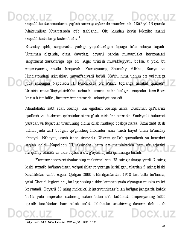 respublika dushmanlarini yig'ish ramziga aylanishi mumkin edi. 1867 yil 13 iyunda
Maksimilian   Kuaretaroda   otib   tashlandi.   Olti   kundan   keyin   Mexiko   shahri
respublikachilarga taslim bo'ldi  1
.
Shunday   qilib,   sarguzasht   yorlig'i   yopishtirilgan   fojiaga   to'la   hikoya   tugadi.
Umuman   olganda,   o'sha   davrdagi   deyarli   barcha   mustamlaka   korxonalari
sarguzasht   xarakteriga   ega   edi.   Agar   urinish   muvaffaqiyatli   bo'lsa,   u   yoki   bu
imperiyaning   mulki   kengaydi.   Fransiyaning   Shimoliy   Afrika,   Suriya   va
Hindistondagi   urinishlari   muvaffaqiyatli   bo'ldi.   Xo'sh,   nima   uchun   o'z   yulduziga
juda   ishongan   Napoleon   III   Meksikada   o'z   o'rnini   topishga   harakat   qilmadi?
Urinish   muvaffaqiyatsizlikka   uchradi,   ammo   sodir   bo'lgan   voqealar   tavsifidan
ko'rinib turibdiki, frantsuz imperatorida imkoniyat bor edi.
Mamlakatni   zabt   etish   boshqa,   uni   egallash   boshqa   narsa.   Dushman   qal'alarini
egallash   va   dushman   qo'shinlarini   mag'lub   etish   bir   narsadir.   Faoliyatli   hukumat
yaratish va fuqarolar urushining oldini olish mutlaqo boshqa narsa. Sizni zabt etish
uchun   juda   zaif   bo'lgan   qo'g'irchoq   hukmdor   sizni   tinch   hayot   bilan   ta'minlay
olmaydi.   Nihoyat,   urush   iroda   sinovidir.   Xuares   qo'llab-quvvatlash   va   kurashni
saqlab   qoldi.   Napoleon   III,   aksincha,   hatto   o'z   mamlakatida   ham   o'z   rejasini
ma'qullay olmadi va oxir-oqibat u o'z g'oyasini juda qimmatga tushdi.
Frantsuz interventsiyalarining maksimal soni 38 ming askarga yetdi. 7 ming
kishi   tuzatib   bo'lmaydigan   yo'qotishlar   ro'yxatiga   kiritilgan,   ulardan   5   ming   kishi
kasallikdan   vafot   etgan.   Qolgan   2000   o'ldirilganlardan   1918   tasi   bitta   bo'linma,
ya'ni Chet el legioni edi, bu legionning ushbu kampaniyada o'ynagan muhim rolini
ko'rsatadi. Deyarli 32 ming meksikalik interventistlar bilan bo'lgan janglarda halok
bo'ldi   yoki   imperator   sudining   hukmi   bilan   otib   tashlandi.   Imperiyaning   5600
qurolli   tarafdorlari   ham   halok   bo'ldi.   Islohotlar   urushining   davomi   deb   atash
1 Alperovich M.S. Meksika tarixi. XIX asr, M.: 1996 C 125  
41
  