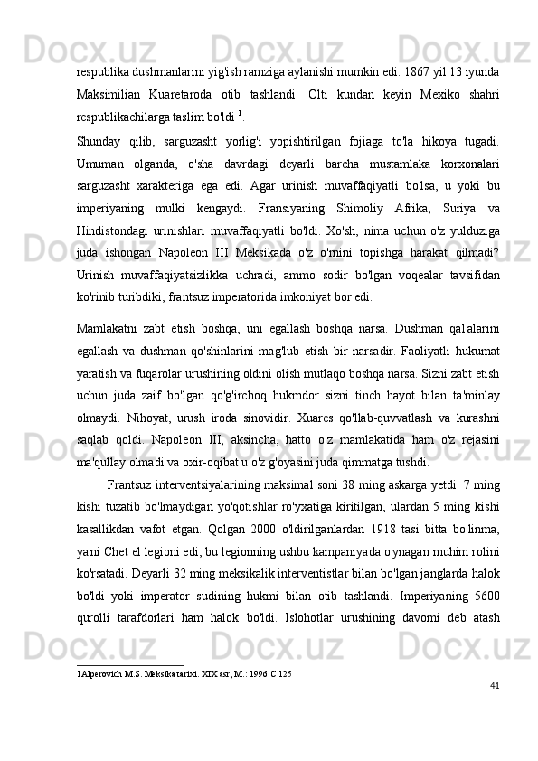 respublika dushmanlarini yig'ish ramziga aylanishi mumkin edi. 1867 yil 13 iyunda
Maksimilian   Kuaretaroda   otib   tashlandi.   Olti   kundan   keyin   Mexiko   shahri
respublikachilarga taslim bo'ldi  1
.
Shunday   qilib,   sarguzasht   yorlig'i   yopishtirilgan   fojiaga   to'la   hikoya   tugadi.
Umuman   olganda,   o'sha   davrdagi   deyarli   barcha   mustamlaka   korxonalari
sarguzasht   xarakteriga   ega   edi.   Agar   urinish   muvaffaqiyatli   bo'lsa,   u   yoki   bu
imperiyaning   mulki   kengaydi.   Fransiyaning   Shimoliy   Afrika,   Suriya   va
Hindistondagi   urinishlari   muvaffaqiyatli   bo'ldi.   Xo'sh,   nima   uchun   o'z   yulduziga
juda   ishongan   Napoleon   III   Meksikada   o'z   o'rnini   topishga   harakat   qilmadi?
Urinish   muvaffaqiyatsizlikka   uchradi,   ammo   sodir   bo'lgan   voqealar   tavsifidan
ko'rinib turibdiki, frantsuz imperatorida imkoniyat bor edi.
Mamlakatni   zabt   etish   boshqa,   uni   egallash   boshqa   narsa.   Dushman   qal'alarini
egallash   va   dushman   qo'shinlarini   mag'lub   etish   bir   narsadir.   Faoliyatli   hukumat
yaratish va fuqarolar urushining oldini olish mutlaqo boshqa narsa. Sizni zabt etish
uchun   juda   zaif   bo'lgan   qo'g'irchoq   hukmdor   sizni   tinch   hayot   bilan   ta'minlay
olmaydi.   Nihoyat,   urush   iroda   sinovidir.   Xuares   qo'llab-quvvatlash   va   kurashni
saqlab   qoldi.   Napoleon   III,   aksincha,   hatto   o'z   mamlakatida   ham   o'z   rejasini
ma'qullay olmadi va oxir-oqibat u o'z g'oyasini juda qimmatga tushdi.
Frantsuz interventsiyalarining maksimal soni 38 ming askarga yetdi. 7 ming
kishi   tuzatib   bo'lmaydigan   yo'qotishlar   ro'yxatiga   kiritilgan,   ulardan   5   ming   kishi
kasallikdan   vafot   etgan.   Qolgan   2000   o'ldirilganlardan   1918   tasi   bitta   bo'linma,
ya'ni Chet el legioni edi, bu legionning ushbu kampaniyada o'ynagan muhim rolini
ko'rsatadi. Deyarli 32 ming meksikalik interventistlar bilan bo'lgan janglarda halok
bo'ldi   yoki   imperator   sudining   hukmi   bilan   otib   tashlandi.   Imperiyaning   5600
qurolli   tarafdorlari   ham   halok   bo'ldi.   Islohotlar   urushining   davomi   deb   atash
1 Alperovich M.S. Meksika tarixi. XIX asr, M.: 1996 C 125  
41