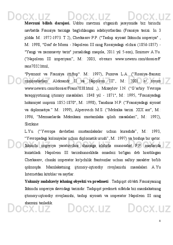 Mavzuni   bilish   darajasi.   Ushbu   mavzuni   o'rganish   jarayonida   biz   birinchi
navbatda   Fransiya   tarixiga   bag'ishlangan   adabiyotlardan   (Fransiya   tarixi.   In   3
jildda. M.: 1972-1973. T 2), Cherkasov P.P. ("Tashqi siyosat Ikkinchi imperiya" ,
M.:  1998,  "Graf   de  Morni   -   Napoleon  III   ning  Rossiyadagi  elchisi   (1856-1857)  -
"Yangi   va   zamonaviy   tarix"   jurnalidagi   maqola,   2011   yil   5-son),   Smirnov   A.Yu.
(“Napoleon   III   imperiyasi”,   M.:   2003,   e/resurs   www.newsru.com/dossier/F
rans7032.html,
"Pyemont   va   Fransiya   ittifoqi".   M.:   1997),   Puxova   L.A.   (“Rossiya-fransuz
munosabatlari.   Aleksandr   II   va   Napoleon   III”,   M.:   2001,   e/   resurs
www.newsru.com/dossier/Frans7038.html   ,),   Mixaylov   I.N.   (“G‘arbiy   Yevropa
taraqqiyotining   ijtimoiy   masalalari.   1848   yil   -   1871",   M.:   1995,   "Fransiyadagi
hokimiyat   inqirozi   1852-1870",   M.:   1998),   Tanshina   N.P.   (“Fransiyadagi   siyosat
va   diplomatiya.”   M.:   1999),   Alperovich   M.S.   (“Meksika   tarixi.   XIX   asr”,   M.:
1996,   “Memuarlarda   Meksikani   mustamlaka   qilish   masalalari”,   M.:   1992),
Slezkine
L.Yu.   (“Yevropa   davlatlari   mustamlakalar   uchun   kurashda”,   M.:   1993,
“Yevropadagi koloniyalar uchun diplomatik urush”, M.: 1997) va boshqa bir qator.
Ikkinchi   imperiya   yaratuvchisi   shaxsiga   alohida   munosabat   P.P.   asarlarida
kuzatiladi.   Napoleon   III   tarixshunoslikda   omadsiz   bo'lgan   deb   hisoblagan
Cherkasov,   chunki   imperator   ko'pchilik   frantsuzlar   uchun   salbiy   xarakter   bo'lib
qolmoqda.   Mamlakatning   ijtimoiy-iqtisodiy   rivojlanishi   masalalari   A.Yu
Internetdan kitoblar va saytlar.
Yakuniy malakaviy ishning obyekti va predmeti  . Tadqiqot ob'ekti Fransiyaning
Ikkinchi imperiya davridagi tarixidir. Tadqiqot predmeti sifatida biz mamlakatning
ijtimoiy-iqtisodiy   rivojlanishi,   tashqi   siyosati   va   imperator   Napoleon   III   ning
shaxsini tanladik.
6
  