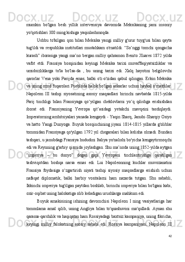 mumkin   bo'lgan   besh   yillik   intervensiya   davomida   Meksikaning   jami   insoniy
yo'qotishlari 300 ming kishiga yaqinlashmoqda.
Ushbu   to'kilgan   qon   bilan   Meksika   yangi   milliy   g'urur   tuyg'usi   bilan   qayta
tug'ildi  va  respublika  institutlari   mustahkam   o'rnatildi. “So‘nggi  tomchi  qongacha
kurash” iborasiga yangi ma’no bergan milliy qahramon Benito Xuares 1872 yilda
vafot   etdi.   Fransiya   bosqinidan   keyingi   Meksika   tarixi   muvaffaqiyatsizliklar   va
umidsizliklarga   to'la   bo'lsa-da   ,   bu   uning   tarixi   edi.   Xalq   hayotini   belgilovchi
qarorlar   Vena  yoki  Parijda  emas,  balki  o'z-o'zidan   qabul  qilingan.  Erkin  Meksika
va uning ozod fuqarolari Puebloda halok bo'lgan askarlar uchun haykal o'rnatdilar.
Napoleon   III   tashqi   siyosatining   asosiy   maqsadlari   birinchi   navbatda   1815-yilda
Parij   tinchligi   bilan   Fransiyaga   qo yilgan   cheklovlarni   yo q   qilishga   erishishdanʻ ʻ
iborat   edi.   Fransiyaning   Yevropa   qit’asidagi   yetakchi   mavqeini   tasdiqlaydi.
Imperatorning ambitsiyalari yanada kengaydi - Yaqin Sharq, Janubi-Sharqiy Osiyo
va hatto Yangi Dunyoga. Buyuk bosqinchining jiyani 1814-1815 yillarda g'oliblar
tomonidan Fransiyaga qo'yilgan 1792 yil chegaralari bilan kelisha olmadi. Bundan
tashqari, u janubdagi Fransiya hududini Italiya yo'nalishi bo'yicha kengaytirmoqchi
edi   va Reynning g'arbiy qismida joylashgan. Shu ma’noda uning 1852-yilda aytgan
“imperiya   –   bu   dunyo”   degan   gapi   Yevropani   tinchlantirishga   qaratilgan
tashviqotdan   boshqa   narsa   emas   edi.   Lui   Napoleonning   kuchlar   muvozanatini
Fransiya   foydasiga   o‘zgartirish   niyati   tashqi   siyosiy   maqsadlarga   erishish   uchun
nafaqat   diplomatik,   balki   harbiy   vositalarni   ham   nazarda   tutgan.   Shu   sababli,
Ikkinchi imperiya tug'ilgan paytdan boshlab, birinchi imperiya bilan bo'lgani kabi,
oxir-oqibat uning halokatiga olib keladigan urushlarga mahkum edi.
Buyuk   amakisining   ishining   davomchisi   Napoleon   I   ning   vasiyatlariga   har
tomonlama   amal   qilib,   uning   Angliya   bilan   to'qnashuvini   ma'qulladi.   Aynan   shu
qarama-qarshilik va haqiqatan ham Rossiyadagi baxtsiz kampaniya, uning fikricha,
keyingi   milliy   falokatning   asosiy   sababi   edi.   Rossiya   kampaniyasi,   Napoleon   III
42
  