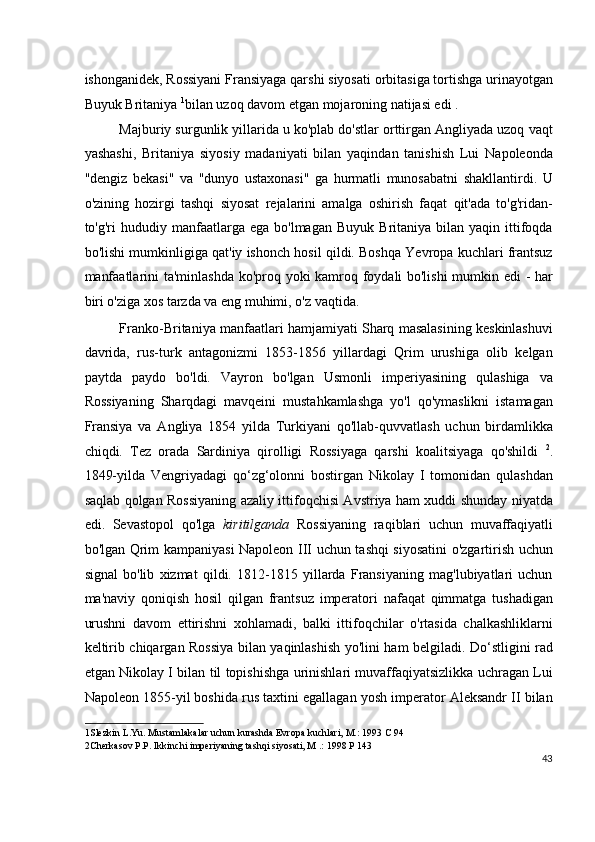 ishonganidek, Rossiyani Fransiyaga qarshi siyosati orbitasiga tortishga urinayotgan
Buyuk Britaniya  1
bilan uzoq davom etgan mojaroning natijasi edi .
Majburiy surgunlik yillarida u ko'plab do'stlar orttirgan Angliyada uzoq vaqt
yashashi,   Britaniya   siyosiy   madaniyati   bilan   yaqindan   tanishish   Lui   Napoleonda
"dengiz   bekasi"   va   "dunyo   ustaxonasi"   ga   hurmatli   munosabatni   shakllantirdi.   U
o'zining   hozirgi   tashqi   siyosat   rejalarini   amalga   oshirish   faqat   qit'ada   to'g'ridan-
to'g'ri   hududiy  manfaatlarga  ega   bo'lmagan  Buyuk   Britaniya   bilan   yaqin  ittifoqda
bo'lishi mumkinligiga qat'iy ishonch hosil qildi. Boshqa Yevropa kuchlari frantsuz
manfaatlarini ta'minlashda ko'proq yoki kamroq foydali bo'lishi  mumkin edi - har
biri o'ziga xos tarzda va eng muhimi, o'z vaqtida.
Franko-Britaniya manfaatlari hamjamiyati Sharq masalasining keskinlashuvi
davrida,   rus-turk   antagonizmi   1853-1856   yillardagi   Qrim   urushiga   olib   kelgan
paytda   paydo   bo'ldi.   Vayron   bo'lgan   Usmonli   imperiyasining   qulashiga   va
Rossiyaning   Sharqdagi   mavqeini   mustahkamlashga   yo'l   qo'ymaslikni   istamagan
Fransiya   va   Angliya   1854   yilda   Turkiyani   qo'llab-quvvatlash   uchun   birdamlikka
chiqdi.   Tez   orada   Sardiniya   qirolligi   Rossiyaga   qarshi   koalitsiyaga   qo'shildi   2
.
1849-yilda   Vengriyadagi   qo‘zg‘olonni   bostirgan   Nikolay   I   tomonidan   qulashdan
saqlab qolgan Rossiyaning azaliy ittifoqchisi Avstriya ham xuddi shunday niyatda
edi.   Sevastopol   qo'lga   kiritilganda   Rossiyaning   raqiblari   uchun   muvaffaqiyatli
bo'lgan Qrim kampaniyasi Napoleon III uchun tashqi siyosatini o'zgartirish uchun
signal   bo'lib   xizmat   qildi.   1812-1815   yillarda   Fransiyaning   mag'lubiyatlari   uchun
ma'naviy   qoniqish   hosil   qilgan   frantsuz   imperatori   nafaqat   qimmatga   tushadigan
urushni   davom   ettirishni   xohlamadi,   balki   ittifoqchilar   o'rtasida   chalkashliklarni
keltirib chiqargan Rossiya bilan yaqinlashish yo'lini ham belgiladi. Do‘stligini rad
etgan Nikolay I bilan til topishishga urinishlari muvaffaqiyatsizlikka uchragan Lui
Napoleon 1855-yil boshida rus taxtini egallagan yosh imperator Aleksandr II bilan
1 Slezkin L.Yu. Mustamlakalar uchun kurashda Evropa kuchlari, M.: 1993 C 94  
2 Cherkasov P.P. Ikkinchi imperiyaning tashqi siyosati, M .: 1998 P 143  
43
  